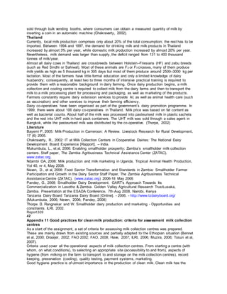 sold through bulk vending booths, where consumers can obtain a measured quantity of milk by
inserting a coin in an automatic machine (Chakravarty, 2002).
Thailand
Currently, local milk production comprises only about 20% of the total consumption; the rest has to be
imported. Between 1994 and 1997, the demand for drinking milk and milk products in Thailand
increased by almost 3% per year, while domestic milk production increased by almost 20% per year.
Nevertheless, milk demand was larger than supply, the deficit ranged from 131 to 400 thousand
tonnes of milk/year.
Almost all dairy cows in Thailand are crossbreeds between Holstein–Friesians (HF) and zebu breeds
(such as Red Sindhi or Sahiwal). Most of these animals are F2 or F3 crosses, many of them produce
milk yields as high as 5 thousand kg in 305 days but most of them produce around 2500–3000 kg per
lactation. Most of the farmers have little formal education and only a limited knowledge of dairy
husbandry; consequently, at least two to three months of intensive practical training is required to
provide them with a reasonable background in dairy farming. Once dairy production begins, a milk
collection and cooling centre is required to collect milk from the dairy farms and then to transport the
milk to a milk processing plant for processing and packaging, as well as marketing of the products.
Farmers constantly require dairy extension services to provide AI, as well as animal health care (such
as vaccination) and other services to improve their farming efficiency.
Dairy co-operatives have been organised as part of the government’s dairy promotion programme. In
1999, there were about 106 dairy co-operatives in Thailand. Milk price was based on fat content as
well as bacterial counts. About half of the milk was processed into pasteurised milk in plastic sachets
and the rest into UHT milk in hard pack containers. The UHT milk was sold through a sales agent in
Bangkok, while the pasteurised milk was distributed by the co-operative. (Thorpe, 2002)
Literature
Bayemi P, 2005: Milk Production in Cameroon: A Review. Livestock Research for Rural Development,
17 (6) 2005.
Chakravarty, R., 2002: IT at Milk Collection Centers in Cooperative Dairies: The National Dairy
Development Board Experience [Rapport]. – India.
Mukumbuta, L., et al, 2006: Enabling smallholder prosperity: Zambia’s smallholder milk collection
centers. Staff paper, The Zambia Agribusiness Technical Assistance Center (ZATAC).
www.zatac.org.
Ndambi OA, 2008: Milk production and milk marketing in Uganda. Tropical Animal Health Production,
Vol 40, nr 4, May 2008.
Neven, D., et al, 2006: Food Sector Transformation and Standards in Zambia: Smallholder Farmer
Participation and Growth in the Dairy Sector Staff Paper, The Zambia Agribusiness Technical
Assistance Centre (ZATAC), (www.zatac.org) 2006-18 May 2006
Pandey, G., 2008: Smallholder Dairy Development. GART’s Approach Towards Its
Commercialization in Lesotho & Zambia. Golden Valley Agricultural Research TrustLusaka,
Zambia. Presentation at the ESADA Conference, 7th Aug 2008, Nairobi, Kenya
Tanzania Dairy Board Tanzania Dairy Board [Online]. - 2006. - http://www.tzdairyboard.org/
(Mukumbuta, 2006; Neven, 2006; Pandey, 2008)
Thorpe D. Rangnekar and W. Smallholder dairy production and marketing - Opportunities and
constraints. ILRI, 2002.
Report339
42
Appendix 11 Good practices for clean milk production: criteria for assessment milk collection
centres
As a start of the assignment, a set of criteria for assessing milk collection centres was prepared.
These are mainly drawn from existing sources and partially adapted to the Ethiopian situation (Bennet
et al, 2000; Draaijer, 2002; FAO 2002; FAO, 2008; Have, 2007; ILRI, 2006; Muzira, 2006; Tosun et al,
2007).
Criteria used cover all the operational aspects of milk collection centres. From starting a centre (with
whom, on what conditions), to selecting an appropriate site (accessibility to and from), aspects of
hygiene (from milking on the farm to transport to and storage on the milk collection centres), record
keeping, preservation (cooling), quality testing, payment systems, marketing.
Good hygiene practice is of utmost importance in the production of clean milk. Clean milk has the
 