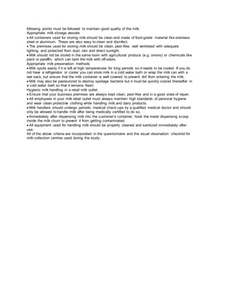 following points must be followed to maintain good quality of the milk.
Appropriate milk storage vessels
All containers used for storing milk should be clean and made of food-grade material like stainless
steel or aluminum. These are also easy to clean and disinfect.
The premises used for storing milk should be clean, pest-free, well ventilated with adequate
lighting, and protected from dust, rain and direct sunlight.
Milk should not be stored in the same room with agricultural produce (e.g. onions) or chemicals like
paint or paraffin, which can taint the milk with off-odors.
Appropriate milk preservation methods
Milk spoils easily if it is left at high temperatures for long periods so it needs to be cooled. If you do
not have a refrigerator or cooler you can store milk in a cold water bath or wrap the milk can with a
wet sack, but ensure that the milk container is well covered to prevent dirt from entering the milk.
Milk may also be pasteurized to destroy spoilage bacteria but it must be quickly cooled thereafter in
a cold water bath so that it remains fresh.
Hygienic milk handling in a retail milk outlet
Ensure that your business premises are always kept clean, pest-free and in a good state of repair.
All employees in your milk retail outlet must always maintain high standards of personal hygiene
and wear clean protective clothing while handling milk and dairy products.
Milk handlers should undergo periodic medical check-ups by a qualified medical doctor and should
only be allowed to handle milk after being medically certified to do so.
Immediately after dispensing milk into the customer’s container, hook the metal dispensing scoop
inside the milk churn to prevent it from getting contaminated.
All equipment used for handling milk should be properly cleaned and sanitized immediately after
use.
All of the above criteria are incorporated in the questionnaire and the visual observation checklist for
milk collection centres used during the study.
 