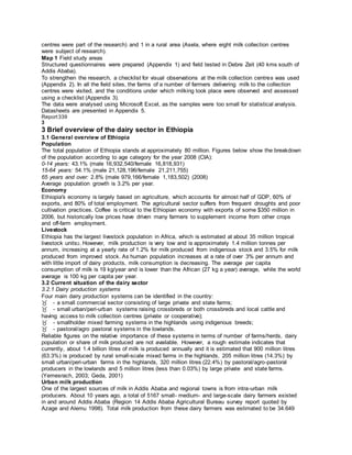 centres were part of the research) and 1 in a rural area (Asela, where eight milk collection centres
were subject of research).
Map 1 Field study areas
Structured questionnaires were prepared (Appendix 1) and field tested in Debre Zeit (40 kms south of
Addis Ababa).
To strengthen the research, a checklist for visual observations at the milk collection centres was used
(Appendix 2). In all the field sites, the farms of a number of farmers delivering milk to the collection
centres were visited, and the conditions under which milking took place were observed and assessed
using a checklist (Appendix 3).
The data were analysed using Microsoft Excel, as the samples were too small for statistical analysis.
Datasheets are presented in Appendix 5.
Report339
3
3 Brief overview of the dairy sector in Ethiopia
3.1 General overview of Ethiopia
Population
The total population of Ethiopia stands at approximately 80 million. Figures below show the breakdown
of the population according to age category for the year 2008 (CIA):
0-14 years: 43.1% (male 16,932,540/female 16,818,931)
15-64 years: 54.1% (male 21,128,196/female 21,211,755)
65 years and over: 2.8% (male 979,166/female 1,183,502) (2008)
Average population growth is 3.2% per year.
Economy
Ethiopia's economy is largely based on agriculture, which accounts for almost half of GDP, 60% of
exports, and 80% of total employment. The agricultural sector suffers from frequent droughts and poor
cultivation practices. Coffee is critical to the Ethiopian economy with exports of some $350 million in
2006, but historically low prices have driven many farmers to supplement income from other crops
and off-farm employment.
Livestock
Ethiopia has the largest livestock population in Africa, which is estimated at about 35 million tropical
livestock units2. However, milk production is very low and is approximately 1.4 million tonnes per
annum, increasing at a yearly rate of 1.2% for milk produced from indigenous stock and 3.5% for milk
produced from improved stock. As human population increases at a rate of over 3% per annum and
with little import of dairy products, milk consumption is decreasing. The average per capita
consumption of milk is 19 kg/year and is lower than the African (27 kg a year) average, while the world
average is 100 kg per capita per year.
3.2 Current situation of the dairy sector
3.2.1 Dairy production systems
Four main dairy production systems can be identified in the country:
- a small commercial sector consisting of large private and state farms;
- small urban/peri-urban systems raising crossbreds or both crossbreds and local cattle and
having access to milk collection centres (private or cooperative);
- smallholder mixed farming systems in the highlands using indigenous breeds;
- pastoral/agro pastoral systems in the lowlands.
Reliable figures on the relative importance of these systems in terms of number of farms/herds, dairy
population or share of milk produced are not available. However, a rough estimate indicates that
currently, about 1.4 billion litres of milk is produced annually and it is estimated that 900 million litres
(63.3%) is produced by rural small-scale mixed farms in the highlands, 205 million litres (14.3%) by
small urban/peri-urban farms in the highlands, 320 million litres (22.4%) by pastoral/agro-pastoral
producers in the lowlands and 5 million litres (less than 0.03%) by large private and state farms.
(Yemesrach, 2003; Geda, 2001)
Urban milk production
One of the largest sources of milk in Addis Ababa and regional towns is from intra-urban milk
producers. About 10 years ago, a total of 5167 small- medium- and large-scale dairy farmers existed
in and around Addis Ababa (Region 14 Addis Ababa Agricultural Bureau survey report quoted by
Azage and Alemu 1998). Total milk production from these dairy farmers was estimated to be 34.649
 