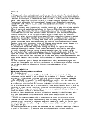 Report339
5
In Ethiopia, liquid milk is marketed through both formal and informal channels. The informal channel
involves direct and indirect sales to consumers. In direct transactions, producers sell their milk to final
consumers at the farm gate, in their immediate neighbourhoods or in the city of Addis Ababa or nearby
towns. People transport the milk on foot, by horse, by donkey or by public or private transport.
Producers also sell indirectly to consumers through itinerant traders. Milk-collection centres are
located within a 120 km radius of Addis Ababa, which can be considered as the peri-urban areas
(Siegfried Debrah, 1991).
In scarcely populated areas, or areas where individual suppliers are far away from the dairy plant and
difficult to reach, milk has to be transported over long distances. Milk collection can take place in
different stages. Farmers take their milk to a milk collection point, where the milk is weighed and
usually a few basic platform tests are done. From the milk collection point, milk can be transported
directly to the dairy plant or to a milk collection centre where the milk is bulked and cooled and
transported to a dairy processing plant. In most areas of Ethiopia, milk collection centres act also as
milk collection points and are located at the main tarmac roads. In most cases, milk is transported
directly in milk cans to the milk processing plant. Private parties (mainly private dairy plants) and
farmers' cooperatives and/or associations operate milk collection points and milk collection centres.
There are certain quality requirements for the milk deliveries at the collection centres. However, only
44% reported that the quality test is done at the time of milk delivery.
The milk deliveries are received mainly in the morning only (87%). The capacity of the mainly
cooperative milk collection centres is limited in terms of quantities of milk collected, value-adding
processing, geographic coverage, number of peasant associations and dairy products involved.
The main location of dairy product sales by cooperatives is the milk collection centre itself. The main
buyers are rural and urban consumers in the area where the cooperatives are engaged in direct
marketing of dairy products to the consumers and as such, there are no contractual arrangements and
strong vertical linkage to the supermarkets, institutional users and private and/or public processing
plants.
The dairy cooperative’s product offerings are limited mainly to butter, skimmed milk, yoghurt and
cheese. The selling of fresh liquid milk is not very common. The major consumers purchase points for
raw milk are to a neighbour dairy producer through contractual arrangement (76%).
Report339
6
4 Research findings
4.1 General information research locations
4.1.1 Akaki (peri urban)
Akaki is located 30 kilometres south of Addis Ababa. The climate is subtropical, with daily
temperatures varying between 18 and 25 degrees and an average of 22 degrees Centigrade. The
altitude (1850 to 1950 metres) contributes to this more temperate climate. In this area the average
rainfall is 850 to 900 mm annually. This rainfall is divided in two periods: a short rain season from
February until April and a long rainy season from June until September.
Akaki inhabitants number around 200 thousand, most of the workforce is engaged in agriculture (60
%), 30 % are factory workers and 10 % have other work. There is much industrial activity in Akaki, so
the number of people involved in agriculture is relatively low in comparison to most other parts of
Ethiopia. The factory wages are relatively high, as compared to agricultural salaries, resulting among
others in a shortage of workers in the dairy sector.
According to the Local Government statistics, farmers in this area own 22 thousand cows of which
39.6 % are dairy cows (all crossbreds) and 61.4 % local breeds, used for draught and meat
production.
Of the total milk production of Akaki 75 % is marketed through formal and the rest via informal
channels. The large farms deliver their milk directly to the processing plant, by-passing the milk
collection centres. The number of specialised dairy farms stands at 1071. Apart from the milk sales,
farmers get additional income from selling their calves, which are sold a week after birth, for a price
around 150 - 170 Birr4.
The major crops that are fed by farmers are grain straw, hay and concentrate. Not enough fodder can
be grown for self-sufficiency, so additional feeds have to be purchased. The feed problem is
 
