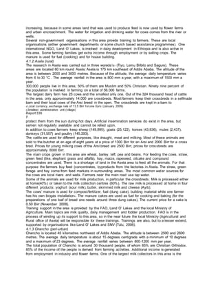 increasing, because in some areas land that was used to produce feed is now used by flower farms
and urban encroachment. The water for irrigation and drinking water for cows comes from the river or
wells.
Several non-government organisations in this area provide training to farmers. These are local
organisations (either government departments or some church based assistance programmes). One
international NGO, Land O’ Lakes, is involved in dairy development in Ethiopia and is also active in
this area. Some farming families get extra income through employment or by selling crops. The
manure is used for fuel (cooking) and for house building.
4.1.2 Asela (rural)
The research in Asela was carried out in three woreda’s5 (Tiyo, Lemu Bilbilo and Sagure). These
areas are located 60 km round Asela. Asela is 175 km southeast of Addis Ababa. The altitude of the
area is between 2000 and 3000 metres. Because of the altitude, the average daily temperature varies
from 6 to 30 °C . The average rainfall in the area is 800 mm a year, with a maximum of 1500 mm a
year.
300,000 people live in this area, 50% of them are Muslim and 50% Christian. Ninety nine percent of
the population is involved in farming on a total of 56.000 farms.
The largest dairy farm has 25 cows and the smallest only one. Out of the 324 thousand head of cattle
in the area, only approximately 14.000 are crossbreds. Most farmers keep their crossbreds in a selfmade
barn and their local cows of the Arsi breed in the open. The crossbreds are kept in a barn to
4 Local currency, exchange rate of 13.5 Birr for one Euro (January 2009)
5 Smallest administrative unit (village)
Report339
7
protect them from the sun during hot days. Artificial insemination services do exist in the area, but
semen not regularly available and cannot be relied upon.
In addition to cows farmers keep sheep (149,895), goats (25,122), horses (43,636), mules (2,437),
donkeys (31,557) and poultry (145,293).
The cattle are used for different purposes, like draught, meat and milking. Most of these animals are
sold to the butcher at an age of eight years at a price of 1300 Birr for an Arsi and 2000 Birr for a cross
bred. Prices for young milking cows of the Arsi breed are 2500 Birr, prices for crossbreds are
approximately 8000 Birr.
The main crops grown in this area are wheat, barley, teff, pea and beans. For feeding the cows, straw,
green feed (like, elephant grass and alfalfa), hay, maize, rapeseed, oilcake and compound
concentrates are used. There is a shortage of land in the Asela area to feed all the animals. For that
purpose the farmers buy feed (concentrates, byproducts from the factories in Asela. The straw, green
forage and hay come from feed markets in surrounding areas. The most common water sources for
the cows are local rivers and wells. Farmers near the main road use tap water.
Some of the animals are used for milk production, in particular the crossbreds. Milk is processed either
at home(40%) or taken to the milk collection centres (60%). The raw milk is processed at home in four
different products: yoghurt (sour milk), butter, skimmed milk and cheese (Ayib).
The cows’ manure is used for compost/fertilizer, fuel (dung cake), building material while one farmer
has his own biogas installation6. The manure cakes are used as fuel for cooking and baking (for the
preparations of one loaf of bread one needs around three dung cakes). The current price for a cake is
0.50 Birr (November 2008).
Training support in the area is provided by the FAO, Land O’ Lakes and the local Ministry of
Agriculture. Main topics are milk quality, dairy management and fodder production. FAO is in the
process of winding up its support to this area, so in the near future the local Ministry (Agricultural and
Rural office of Asela) will be responsible for these trainings. Trainings are also, but to a lesser extend,
supported by organisations like Land O’ Lakes and SNV (Tulu, 2008).
4.1.3 Chancho (peri-urban)
Chancho is located 45 kilometres northwest of Addis Ababa. The altitude is between 2500 and 2600
metres. The average daily temperature is about 15 degrees centigrade with a minimum of 10 degrees
and a maximum of 23 degrees. The average rainfall varies between 800-1200 mm per year.
The total population of Chancho is around 30 thousand people, of whom 85% are Christian Orthodox.
85% of the income of the people is derived from farming activities. Additional income is generated
from employment in industry and flower farms. One of the largest milk collectors in this area is the
 