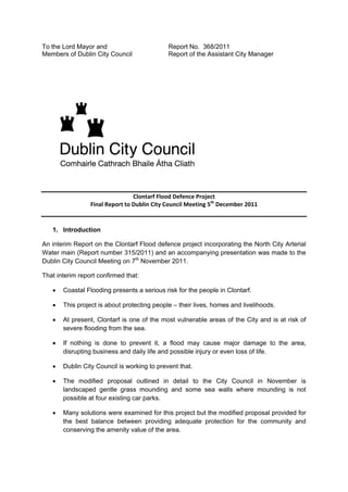 To the Lord Mayor and                        Report No. 368/2011
Members of Dublin City Council               Report of the Assistant City Manager




                                 Clontarf Flood Defence Project
                 Final Report to Dublin City Council Meeting 5th December 2011


   1. Introduction

An interim Report on the Clontarf Flood defence project incorporating the North City Arterial
Water main (Report number 315/2011) and an accompanying presentation was made to the
Dublin City Council Meeting on 7th November 2011.

That interim report confirmed that:

       Coastal Flooding presents a serious risk for the people in Clontarf.

       This project is about protecting people – their lives, homes and livelihoods.

       At present, Clontarf is one of the most vulnerable areas of the City and is at risk of
       severe flooding from the sea.

       If nothing is done to prevent it, a flood may cause major damage to the area,
       disrupting business and daily life and possible injury or even loss of life.

       Dublin City Council is working to prevent that.

       The modified proposal outlined in detail to the City Council in November is
       landscaped gentle grass mounding and some sea walls where mounding is not
       possible at four existing car parks.

       Many solutions were examined for this project but the modified proposal provided for
       the best balance between providing adequate protection for the community and
       conserving the amenity value of the area.
 