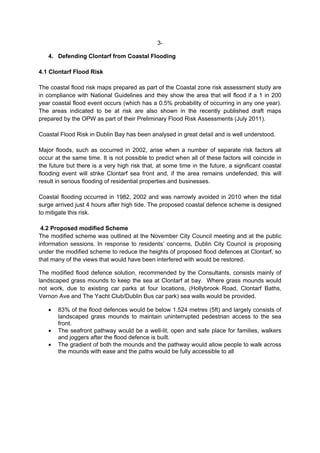 3-

   4. Defending Clontarf from Coastal Flooding

4.1 Clontarf Flood Risk

The coastal flood risk maps prepared as part of the Coastal zone risk assessment study are
in compliance with National Guidelines and they show the area that will flood if a 1 in 200
year coastal flood event occurs (which has a 0.5% probability of occurring in any one year).
The areas indicated to be at risk are also shown in the recently published draft maps
prepared by the OPW as part of their Preliminary Flood Risk Assessments (July 2011).

Coastal Flood Risk in Dublin Bay has been analysed in great detail and is well understood.

Major floods, such as occurred in 2002, arise when a number of separate risk factors all
occur at the same time. It is not possible to predict when all of these factors will coincide in
the future but there is a very high risk that, at some time in the future, a significant coastal
flooding event will strike Clontarf sea front and, if the area remains undefended, this will
result in serious flooding of residential properties and businesses.

Coastal flooding occurred in 1982, 2002 and was narrowly avoided in 2010 when the tidal
surge arrived just 4 hours after high tide. The proposed coastal defence scheme is designed
to mitigate this risk.

 4.2 Proposed modified Scheme
The modified scheme was outlined at the November City Council meeting and at the public
information sessions. In response to residents’ concerns, Dublin City Council is proposing
under the modified scheme to reduce the heights of proposed flood defences at Clontarf, so
that many of the views that would have been interfered with would be restored.

The modified flood defence solution, recommended by the Consultants, consists mainly of
landscaped grass mounds to keep the sea at Clontarf at bay. Where grass mounds would
not work, due to existing car parks at four locations, (Hollybrook Road, Clontarf Baths,
Vernon Ave and The Yacht Club/Dublin Bus car park) sea walls would be provided.

       83% of the flood defences would be below 1.524 metres (5ft) and largely consists of
       landscaped grass mounds to maintain uninterrupted pedestrian access to the sea
       front.
       The seafront pathway would be a well-lit, open and safe place for families, walkers
       and joggers after the flood defence is built.
       The gradient of both the mounds and the pathway would allow people to walk across
       the mounds with ease and the paths would be fully accessible to all
 