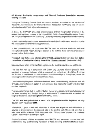 -4-
4.3 Clontarf Residents’ Association and Clontarf Business Association separate
briefing sessions

During the Dublin City Council Public Information sessions, as outlined above, the Clontarf
Residents’ Association and the Clontarf Business Association (CRA/CBA) also set up and
advertised parallel Public Information sessions.

At these, the CRA/CBA presented photomontages of their interpretation of some of the
options that had been included in the original 2005 Dublin Coastal Flood Protection Project
(DCFPP) Report produced for Dublin City Council by consulting engineers Royal Haskoning.

In particular they focused on what was referred to as Option 1 – which was an option to raise
the existing sea wall and the nearby promenade.

In their presentations to the public the CRA/CBA used the indicative levels and indicative
concepts in the 2005 Report, taking no account of the fact that these were never developed
beyond outline design stage.

The result was that people attending the CRA/CBA presentation were told that Option
1 consisted of raising the existing sea wall by “three to four feet” (900mm to 1.2m).

No account was taken of the significant variation in the existing ground or sea wall levels.

This was then held up in comparison with Dublin City Council’s modified proposal which
consisted of proposed defences which are generally no higher than 1.4m (4 feet 7 inches)
but, in order to be effective, do have to rise to a maximum height of 2.1m (7 feet) where the
existing ground levels are very low near Oulton Road.

Those attending the public information sessions were, understandably, impressed with the
CRA/CBA interpretation of Option 1 and compared this most unfavourably with the DCC
modified proposals.

This is despite the fact that, in reality, if Option 1 were to be adopted and take full account of
the wave modelling and detailed design to which the DCC proposals were subjected, the
height of this Option would be higher than the DCC option.

This fact was also pointed out in Sect 2.1 of the previous Interim Report to the City
Council on 7th November 2011.

Furthermore, Option 1 was also predicated in the DCFPP Report on the construction of
groynes or breakwaters on the seaward side of the existing wall. This would have had to
take place within a Natura 2000 designated site. Without these groynes, the proposed
Option 1 wall would be even higher again.

Dublin City Council officials approached the CRA/CBA and expressed concern that their
presentations may give the wrong impression to those attending, and offered to have Dublin
 