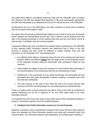 -5-

City expert flood defence consultants Haskoning meet with the CRA/CBA team to explain
this. However, this offer was rejected (See Appendix 2). We were subsequently advised that
this offer was interpreted as an attempt by the Council to ridicule the work of the CRA/CBA.

All alternatives set out in the 2005 Report and other variations on these were considered
fully at the outset of this project in 2005.

Any option that is to provide an effective flood defence must consist of some form of physical
barrier between the Clontarf Road and the sea. Such a barrier must be located at the sea
wall, in the existing promenade or at the existing cycle track and any such barrier will be at
least as high, if not higher, than the current proposals.

Consultants Haskonings have considered the potential options presented by the CRA/CBA
at their separate public information sessions and statements that a “three or four feet
increase in existing sea wall” would be sufficient to protect Clontarf. They met with
Councillors on 24th November 2011 and confirmed that:

       Any effective flood defence constructed along the line of the existing sea wall will be
       between 400mm and 800mm higher than the height of the current proposed mound
       at the equivalent location along the promenade, with consequent impact on sea
       views etc.

       Wave heights are bigger at that point whereas an inland barrier takes advantage of
       the waves breaking on the existing sea wall first and consequently is lower.

       Furthermore, if the promenade is to be raised accordingly, the promenade will now
       fall towards the road (quite dramatically in places) resulting in increased risks if the
       sea wall were overtopped.

       The cost could be of the order of four times the cost of the current scheme (that
       would put it at €12m excluding design etc. and well beyond any cost benefit ratio.

There is no option which involves raising the sea wall by “three or four feet” as confirmed by
experts Haskoning (as set out in appendix 4) nor any other option likely to be more
favourably received.

It is essential that City Council are aware of this expert advice when considering whether to
accept or recommend rejection of current modified proposal.

   5. Feedback from Public Information sessions to Current Proposals

Appendix 3 provides a more comprehensive analysis of the issues that have been raised by
those who attended the Public Information sessions and those who contacted Dublin City
Council directly. The information sessions were attended by over 2,000 people. Publicity in
 