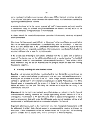 -6-

some media portraying the recommended scheme as a 10 feet high wall stretching along the
3 Km. of coast (which was never the case), was most unhelpful and contributed to polarising
opinion against the defence scheme.

A substantive issue is that the current proposal will “split” the promenade and could result in
a security and safety risk to those using the area beside the sea and that they would not be
visible from the rest of the promenade or from the road.

A related issue is the impact of the proposed mounding on the amenity value and enjoyment
of the promenade.

One issue that has caused great difficulty to this project’s chances of being accepted is the
fact that the existing ground levels vary quite significantly over the 3km length. In particular
there is an area directly east of the Clontarf Baths near Oulton Road where, due to the very
low ground levels, any proposed coastal flood defence structure, regardless of what option is
adopted, will have to be at least 2m high at this point.

If the overall area stretching to 3km is to be protected from the sea some form of barrier is
required. The barrier must run the full 3km identified at risk of coastal flooding. The height of
the proposed barrier has been designed by International Consultants. There is little point in
flood defences if they are so low that they are not going to prevent the sea from flooding
houses and properties.

   6. Funding, Planning and Procurement Issues

Funding – All schemes identified as requiring funding from Central Government must be
designed to meet coastal defence guidelines and must also pass cost benefit requirements.
Funding for this scheme is included in the 2011 OPW budget and can be drawn down if a
contract is signed in 2011 for works to begin construction in 2012. At this stage, even if the
Council agree to proceeding with the project, it is likely the further planning process (see
below) will extend into next year. This being the case we would argue for the funding to be
deferred until next year.

Planning - If it is decided to proceed with a modified design, as outlined to the City Council
at the November meeting, based on the concept approved by An Bord Pleanala in 2008, it
will require a resubmission to An Bord Pleanala. There is scope in the legislation to have
such an amendment dealt with by An Bord Pleanala under current legislation without a full
resubmission of an EIS particularly if recommended by Dublin City Council.

In parallel, other issues, such as the requirement for a new Appropriate Assessment, could
be addressed. It is likely that a formal screening process would be required and based on
the extent of the assessment carried out already under the EIS process, this screening
process could be done in parallel with a revised submission to An Bord Pleanala.
 