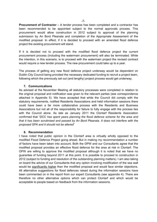 -7-
Procurement of Contractor – A tender process has been completed and a contractor has
been recommended to be appointed subject to the normal approvals process. This
procurement would allow construction in 2012 subject to approval of the planning
submission by An Bord Pleanala and completion of the Appropriate Assessment of the
modified proposal. In effect, if it is decided to proceed with an amended flood defence
project the existing procurement will stand.

If it is decided not to proceed with the modified flood defence project the current
procurement process (including the watermain procurement) will also be terminated. While
the intention, in this scenario, is to proceed with the watermain project the revised contract
would require a new tender process. The new procurement could take up to a year.

The process of getting any new flood defence project underway would be dependent on
Dublin City Council being provided the necessary dedicated funding to recruit a project team,
following which the previously set out (and lengthy) project process would get underway.

    7. Communications
As advised at the November Meeting all statutory processes were completed in relation to
the original proposal and notification was given to the relevant parties (see correspondence
attached in Appendix 5). We have accepted that while the Council did comply with the
statutory requirements, notified Residents Associations and held information sessions there
could have been a far more collaborative process with the Residents and Business
Associations but not all of the responsibility for failure to fully engage with the process lies
with the Council alone. As late as January 2011 the Clontarf Residents Association
confirmed that “DCC has spent years planning the flood defence scheme for the area and
that it has been scrutinised and passed by An Bord Pleanala. It does not interfere with the
proposed SPA and it should not be altered”

    8. Recommendation
I have noted that public opinion in the Clontarf area is virtually wholly opposed to the
modified Flood Defence Project going ahead. But in making my recommendation a number
of factors have been taken into account. Both the OPW and our Consultants agree that the
modified proposal provides an effective flood defence for the area at risk in Clontarf. The
OPW are willing to approve the modified proposal although it is noted that we have no
guarantee of funding beyond 2011 at this point. It is possible to proceed to construction in
2012 (subject to funding and resolution of the outstanding planning matters). I am also taking
on board the advice of our Consultants that any option involving modification of the sea wall
would be significantly higher than the modified proposal and would face similar objections.
All alternative suggestions for flood defences raised during the information sessions have
been commented on in the report from our expert Consultants (see appendix 4). There are
therefore no other alternative options which can protect Clontarf and which would be
acceptable to people based on feedback from the information sessions.
 