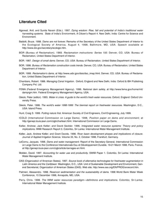 15
Literature Cited
Agarwal, Anil; and Sunita Narain (Eds.). 1997. Dying wisdom: Rise, fall and potential of India’s traditional water
harvesting systems. State of India’s Environment, A Citizen’s Report 4. New Delhi, India: Centre for Science and
Environment.
Babbitt, Bruce. 1998. Dams are not forever. Remarks of the Secretary of the United States Department of Interior to
the Ecological Society of America, August 4, 1998, Baltimore, MD, USA. Speech available at
http://www.doi.gov/secretary/ecologic.htm.
BOR (Bureau of Reclamation). 1969. Reclamation instructions: Series 150. Denver, CO, USA: Bureau of
Reclamation, United States Department of Interior.
BOR. 1987. Design of small dams. Denver, CO, USA: Bureau of Reclamation, United States Department of Interior.
BOR. 1998. Bureau of Reclamation construction costs trends. Denver, CO, USA: Bureau of Reclamation, United States
Department of Interior.
BOR. 1999. Reclamation’s dams, at http://www.usbr.gov/dsis/dso_imap.html. Denver, CO, USA: Bureau of Reclama-
tion, United States Department of Interior.
Chambers, Robert. 1988. Managing Canal Irrigation. Oxford, England and New Delhi, India: Oxford & IBH Publishing
Company Pvt. Ltd.
FEMA (Federal Emergency Management Agency). 1996. National dam safety, at http://www.fema.gov/home/mit/
damprgm.htm. Federal Emergency Management Agency, USA.
Gleick, Peter (editor). 1993. Water in crisis: A guide to the world’s fresh water resources. Oxford, England: Oxford Uni-
versity Press.
Gleick, Peter. 1998. The world’s water 1998-1999: The biennial report on freshwater resources. Washington, D.C.,
USA: Island Press.
Hunt, Craig S. 1999. Putting nature first. American Society of Civil Engineers, Civil Engineering, July 1999.
ICOLD (International Commission on Large Dams). 1998. Position paper on dams and environment, at
http://genepi.louis-jean.com/cigb/chartean.html. International Commission on Large Dams.
Keller, Andrew; Jack Keller; and David Seckler. 1996. Integrated water resource systems: Theory and policy
implications. IWMI Research Report 3. Colombo, Sri Lanka: International Water Management Institute.
Keller, Jack; Andrew Keller; and Grant Davids. 1998. River basin development phases and implications of closure.
Journal of Applied Irrigation Science, Volume 33, No. 2, October 1998, Frankfurt, Germany.
LeCornu, Jacques. 1998. Dams and water management. Report of the Secretary General, International Commission
on Large Dams to the Conférence Internationale Eau et Développement Durable, 19-21 March 1998, Paris, France,
at http://genepi.louis-jean.com/cigb/article-barrages-an.html.
Molden, David. 1997. Accounting for water use and productivity. SWIM Paper 1. Colombo, Sri Lanka: International
Water Management Institute.
OAS (Organization of American States). 1997. Source book of alternative technologies for freshwater augmentation in
Latin America and the Caribbean. Washington, D.C., USA: Unit of Sustainable Development and Environment, Gen-
eral Secretariat, Organization of American States (OAS). Web site, http://www.oas.org/EN/PROG/srcecont.htm.
Palmieri, Alessandro. 1998. Reservoir sedimentation and the sustainability of dams. 1998 World Bank Water Week
Conference, 15 December 1998, Annapolis, MD, USA.
Perry, Chris. 1998. The IWMI water resources paradigm—definitions and implications. Colombo, Sri Lanka:
International Water Management Institute.
 