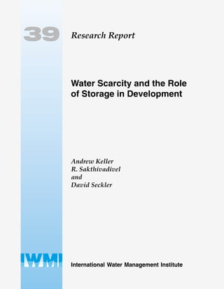 Research Report
International Water Management Institute
INTERNATIONAL WATER MANAGEMENT INSTITUTE
P O Box 2075, Colombo, Sri Lanka
Tel (94-1) 867404 • Fax (94-1) 866854 • E-mail iwmi@cgiar.org
Internet Home Page http://www.iwmi.org
39
Water Scarcity and the Role
of Storage in Development
Andrew Keller
R. Sakthivadivel
and
David Seckler
ISSN 1026-0862
ISBN 92-9090-392-9
 