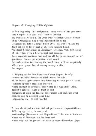 Report #3: Changing Public Opinion
Before beginning this assignment, make certain that you have
read Chapter 6 in your text (“Public Opinion
and Political Action”), the 2021 Pew Research Center Report
titled “Americans See Broad Responsibilities for
Government; Little Change Since 2019” (March 17), and the
2020 article by Eli Finkel et al. from Science titled,
“Political Sectarianism in America” (October, Vol. 370, Issue
6516). Then write a brief report that contains
three separate sections that address all the points in each set of
questions. Notice the expected word count
for each section (exceeding the word count will not negatively
affect your grade, but please try to stay within
the range).
1. Relying on the Pew Research Center Report, briefly
summarize what Americans think about the role
of the federal government in addressing various policy issues
(indicate specific areas and indicate
where support is strongest and where it is weakest). Also,
describe general levels of trust of and
contentment with the federal government and indicate what
changes can be detected over time.
(approximately 150-200 words)
2. How do attitudes about federal government responsibilities
differ by age, race, income, and
partisanship (Democrats and Republicans)? Be sure to indicate
where the differences are the least and
where they are the greatest on each of these dimensions (age,
 
