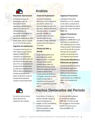 Análisis
Resultado Operacional:            Costo de Explotación:                Ingresos Financieros:
El resultado operacional          El costo de explotación              Los ingresos financieros
consolidado a sept ’09            disminuyó un 6,3% respecto al        aumentaron un 3,1%, respecto
disminuyó un 40,2%,               año anterior, debido a los           al año anterior, producto de la
alcanzando a MM$28.060, lo        menores niveles de venta. Por        mayor disponibilidad de caja de
anterior se explica por las       otra parte, debido al alza en los    la empresa. A sept ’09 totalizan
menores ventas y la               tipos de cambio en el segundo        MM$2.795.
disminución del margen en el      semestre del 2008, los
                                                                       Gastos Financieros:
período. El resultado             márgenes en los productos
                                                                       Los gastos financieros
operacional representa un 3,6%    importados se han visto
                                                                       alcanzaron a MM$4.859, lo que
de las ventas, que se compara     afectados a la baja, explicando
                                                                       representa un crecimiento de
con un 5,7% del año anterior.     la disminución del margen en
                                                                       15%, explicados por una mayor
                                  0,4 puntos.
Ingresos de explotación:                                               deuda promedio. Cabe destacar
Los ingresos disminuyeron un
                                  Gastos de Adm. y                     que al 30 de sept ’09, la deuda
6,8% respecto al año anterior,    Ventas:                              financiera de la compañía
totalizando MM$ 772.801,          A sept ‘09, los gastos como          muestra una disminución de
mostrando una recuperación        porcentaje de las ventas             17% respecto al año anterior.
respecto al primer semestre del   llegaron a 22,8%, 1,6 puntos         Corrección Monetaria y
año (El 3Q ’09 las ventas caen    más que el año anterior,
                                                                       Diferencia de Cambio:
solo 3,7%, por recuperación en    aumento que se debe a la
el segmento de las personas).                                          Durante el año 2009 y producto
                                  apertura de 4 tiendas (en los
La caída de los ingresos en el                                         de la inflación negativa del
                                  últimos 12 meses) así como la
2009 se debe principalmente a                                          período, la compañía perdió
                                  puesta en marcha de los
la fuerte contracción en el                                            MM$ 3.214 por Corrección
                                  nuevos centros de distribución
sector construcción, ya que el                                         Monetaria, que se compara
                                  (Lo Espejo y Coronel). Al mirar
mercado de las personas                                                negativamente con la utilidad de
                                  el gasto en igual base, la
muestra una leve disminución.                                          MM$ 1.634 mostrada en el
                                  compañía ha conducido con
                                                                       2008.
                                  éxito un programa de control de
                                  gastos.


                                  Hechos Destacados del Período
En abril se inició la marcha      En los últimos 12 meses, se         En Junio de 2009, se efectuó
blanca del centro de              abrieron 2 tiendas nuevas, se       un aumento de capital por
distribución de Lo Espejo.        reubicó la tienda de Los            MM$7.428. En enero de este
                                  Angeles, se cerró una tienda en     año, se colocó en forma exitosa
                                  la Florida y la tienda de           la serie F de bonos, por un
                                  Temuco Caupolicán, quedó            monto de MM$32.170.
                                  bajo la marca Imperial.



         SODIMAC S.A. – GERENCIA DE FINANZAS CORPORATIVAS – PRESS RELEASE – SEPTIEMBRE 2009 |             4
 