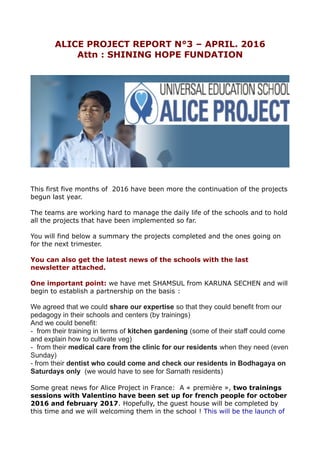 ALICE PROJECT REPORT N°3 – APRIL. 2016
Attn : SHINING HOPE FUNDATION
This first five months of 2016 have been more the continuation of the projects
begun last year.
The teams are working hard to manage the daily life of the schools and to hold
all the projects that have been implemented so far.
You will find below a summary the projects completed and the ones going on
for the next trimester.
You can also get the latest news of the schools with the last
newsletter attached.
One important point: we have met SHAMSUL from KARUNA SECHEN and will
begin to establish a partnership on the basis :
We agreed that we could share our expertise so that they could benefit from our
pedagogy in their schools and centers (by trainings)
And we could benefit:
- from their training in terms of kitchen gardening (some of their staff could come
and explain how to cultivate veg)
- from their medical care from the clinic for our residents when they need (even
Sunday)
- from their dentist who could come and check our residents in Bodhagaya on
Saturdays only (we would have to see for Sarnath residents)
Some great news for Alice Project in France: A « première », two trainings
sessions with Valentino have been set up for french people for october
2016 and february 2017. Hopefully, the guest house will be completed by
this time and we will welcoming them in the school ! This will be the launch of
 