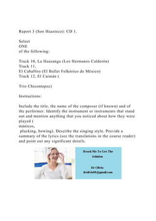 Report 3 (Son Huasteco): CD 1.
Select
ONE
of the following:
Track 10, La Huasanga (Los Hermanos Calderón)
Track 11,
El Caballito (El Ballet Folkórico de México)
Track 12, El Caimán (
Trio Chicontepec)
Instructions:
Include the title, the name of the composer (if known) and of
the performer. Identify the instrument or instruments that stand
out and mention anything that you noticed about how they were
played (
mánicos,
plucking, bowing). Describe the singing style. Provide a
summary of the lyrics (see the translations in the course reader)
and point out any significant details.
 