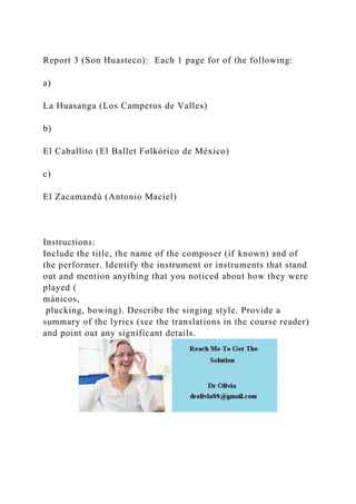 Report 3 (Son Huasteco): Each 1 page for of the following:
a)
La Huasanga (Los Camperos de Valles)
b)
El Caballito (El Ballet Folkórico de México)
c)
El Zacamandú (Antonio Maciel)
Instructions:
Include the title, the name of the composer (if known) and of
the performer. Identify the instrument or instruments that stand
out and mention anything that you noticed about how they were
played (
mánicos,
plucking, bowing). Describe the singing style. Provide a
summary of the lyrics (see the translations in the course reader)
and point out any significant details.
 