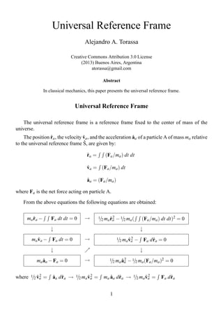 Universal Reference Frame
                                     Alejandro A. Torassa

                              Creative Commons Attribution 3.0 License
                                   (2013) Buenos Aires, Argentina
                                        atorassa@gmail.com

                                               Abstract

               In classical mechanics, this paper presents the universal reference frame.


                                Universal Reference Frame

    The universal reference frame is a reference frame ﬁxed to the center of mass of the
universe.
                  ˚                ˚                         ˚
    The position ra , the velocity va , and the acceleration aa of a particle A of mass ma relative
                                   ˚
to the universal reference frame S, are given by:

                                      ˚
                                      ra =      (Fa /ma ) dt dt

                                      ˚
                                      va = (Fa /ma ) dt

                                      ˚
                                      aa = (Fa /ma )

where Fa is the net force acting on particle A.

    From the above equations the following equations are obtained:


     ma ra −
        ˚          Fa dt dt = 0      →       1 2 m r2
                                              / a ˚a    − 1/2 ma (      (Fa /ma ) dt dt)2 = 0
                   ↓                                                   ↓

        ma va − Fa dt = 0
           ˚                         →                  1 2 m v2
                                                         / a ˚a      − Fa d ra = 0
                                                                            ˚
                   ↓                                                   ↓

          ma aa − Fa = 0
             ˚                       →             1 2 m a2
                                                    / a ˚a    − 1/2 ma (Fa /ma )2 = 0


          ˚2
where 1/2 va =      ˚ ˚              ˚2
                    aa d ra → 1/2 ma va =         ˚ ˚              ˚2
                                               ma aa d ra → 1/2 ma va =               ˚
                                                                                 Fa d ra


                                                   1
 
