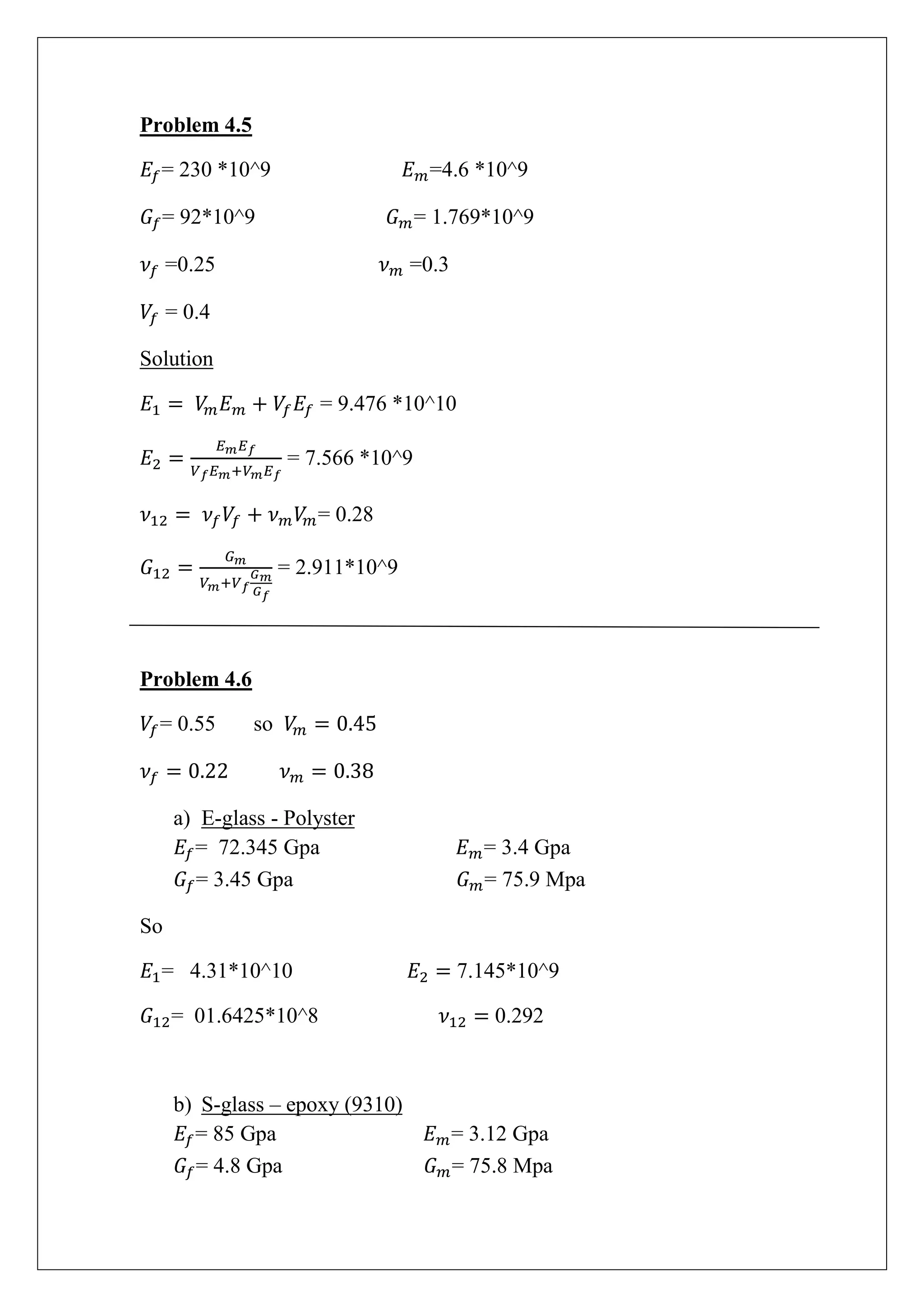 Problem 4.5
= 230 *10^9 =4.6 *10^9
= 92*10^9 = 1.769*10^9
=0.25 =0.3
= 0.4
Solution
= 9.476 *10^10
= 7.566 *10^9
= 0.28
= 2.911*10^9
Problem 4.6
= 0.55 so
a) E-glass - Polyster
= 72.345 Gpa = 3.4 Gpa
= 3.45 Gpa = 75.9 Mpa
So
= 4.31*10^10 7.145*10^9
= 01.6425*10^8 0.292
b) S-glass – epoxy (9310)
= 85 Gpa = 3.12 Gpa
= 4.8 Gpa = 75.8 Mpa