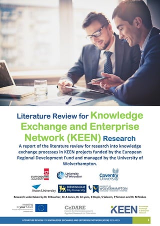LITERATURE REVIEW FOR KNOWLEDGE EXCHANGE AND ENTERPRISE NETWORK (KEEN) RESEARCH 1
Literature Review for Knowledge
Exchange and Enterprise
Network (KEEN) Research
A report of the literature review for research into knowledge
exchange processes in KEEN projects funded by the European
Regional Development Fund and managed by the University of
Wolverhampton.
Research undertaken by Dr D Boucher, Dr A Jones, Dr G Lyons, K Royle, S Saleem, P Simeon and Dr M Stokes
 