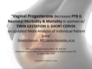 “Vaginal Progesterone decreases PTB &
Neonatal Morbidity & Mortality in women w/
TWIN GESTATION & SHORT CERVIX:
an updated Meta-Analysis of Individual Patient
Data”
Roberto Romero, MD, Kypros Nicolaides, et al.
Ultrasound Obstet Gynecol 2017; 49: 303-314
Published online in Wiley Onlne Library (wileyonlinelibrary.com). DOI:
10.1002/UOG.17397
Presented by : Maricar G. Chua
 