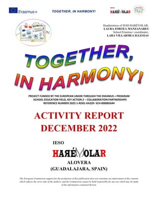 TOGETHER, IN HARMONY!
PROJECT FUNDED BY THE EUROPEAN UNION THROUGH THE ERASMUS + PROGRAM
SCHOOL EDUCATION FIELD, KEY ACTION 2 – COLLABORATION PARTNERSHIPS
REFERENCE NUMBER 2022-1-RO01-KA220- SCH-000085644
ACTIVITY REPORT
DECEMBER 2022
ALOVERA
(GUADALAJARA, SPAIN)
The European Commission support for the production of this publication does not constitute an endorsement of the contents
which reflects the views only of the authors, and the Commission cannot be held responsible for any use which may be made
of the information contained therein.
Headmistress of IESO HARÉVOLAR,
LAURA FORTEA MANZANARES
School Erasmus+ coordinator,
LARA VILLARMEA IGLESIAS
 