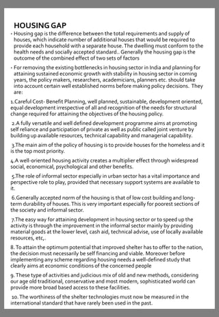 HOUSING GAP
• Housing gap is the difference between the total requirements and supply of
houses, which indicate number of additional houses that would be required to
provide each household with a separate house.The dwelling must conform to the
health needs and socially accepted standard.. Generally the housing gap is the
outcome of the combined effect of two sets of factors
• For removing the existing bottlenecks in housing sector in India and planning for
attaining sustained economic growth with stability in housing sector in coming
years, the policy makers, researchers, academicians, planners etc. should take
into account certain well established norms before making policy decisions. They
are:
1.Careful Cost- Benefit Planning, well planned, sustainable, development oriented,
equal development irrespective of all and recognition of the needs for structural
change required for attaining the objectives of the housing policy.
2.A fully versatile and well defined development programme aims at promoting
self reliance and participation of private as well as public called joint venture by
building up available resources, technical capability and managerial capability.
3.The main aim of the policy of housing is to provide houses for the homeless and it
is the top most priority.
4.A well-oriented housing activity creates a multiplier effect through widespread
social, economical, psychological and other benefits.
5.The role of informal sector especially in urban sector has a vital importance and
perspective role to play, provided that necessary support systems are available to
it.
6.Generally accepted norm of the housing is that of low cost building and long-
term durability of houses.This is very important especially for poorest sections of
the society and informal sector.
7.The easy way for attaining development in housing sector or to speed up the
activity is through the improvement in the informal sector mainly by providing
material goods at the lower level, cash aid, technical advise, use of locally available
resources, etc,.
8.To attain the optimum potential that improved shelter has to offer to the nation,
the decision must necessarily be self financing and viable. Moreover before
implementing any scheme regarding housing needs a well-defined study that
clearly aims at economic conditions of the concerned people
9.These type of activities and judicious mix of old and new methods, considering
our age old traditional, conservative and most modern, sophisticated world can
provide more broad based access to these facilities.
10.The worthiness of the shelter technologies must now be measured in the
international standard that have rarely been used in the past.
 