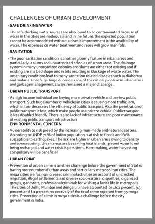CHALLENGESOF URBAN DEVELOPMENT
• SAFE DRINKINGWATER
• The safe drinking water sources are also found to be contaminated because of
water in the cities are inadequate and in the future, the expected population
cannot be accommodated without a drastic improvement in the availability of
water.The expenses on water treatment and reuse will grow manifold.
• SANITATION
• The poor sanitation condition is another gloomy feature in urban areas and
particularly in slums and unauthorized colonies of urban areas.The drainage
system in many unorganized colonies and slums are either not existing and if
existing are in a bad shape and in bits resulting in blockage of waste water.This
unsanitary conditions lead to many sanitation related diseases such as diahorrea
and malaria. Unsafe garbage disposal is one of the critical problem in urban areas
and garbage management always remained a major challenge.
• URBAN PUBLICTRANSPORT
• As high income individual are buying more private vehicle and use less public
transport. Such huge number of vehicles in cities is causing more traffic jam,
which in turn decreases the efficiency of public transport. Also the penetration of
public transport is less, which make people use private vehicle. Public transport
is less disabled friendly.There is also lack of infrastructure and poor maintenance
of existing public transport infrastructure
ENVIRONMENTALCONCERN
• Vulnerability to risk posed by the increasing man-made and natural disasters.
According to UNDP 70 % of Indian population is at risk to floods and 60%
susceptible to earthquakes.The risk are higher in urban areas owing to density
and overcrowding. Urban areas are becoming heat islands, ground water is not
being recharged and water crisis is persistent. Here making, water harvesting
compulsory will be beneficial
• URBAN CRIME
• Prevention of urban crime is another challenge before the government of States
having more number of urban areas and particularly metropolitan cities.The
mega cities are facing increased criminal activities on account of unchecked
migration, illegal settlements and diverse socio-cultural disparities, organized
groups, gangsters, professional criminals for wishing a lavish life in metropolis.
The cities of Delhi, Mumbai and Bengaluru have accounted for 16.2 percent, 9.5
percent and 8.1 percent respectively of the total crime reported from 35 mega
cities. Prevention of crime in mega cities is a challenge before the city
government in India.
 