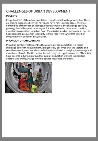 CHALLENGESOF URBAN DEVELOPMENT
• POVERTY
• Roughly a third of the urban population today lives below the poverty line.There
are glaring disparities between haves and have-nots in urban areas.The most
demanding of the urban challenges, unquestionably is the challenge posed by
poverty; the challenge of reducing exploitation, relieving misery and creating
more human condition for urban poor.There is rise in urban inequality, as per UN
habitat report, 2010, urban inequality in India rose from 34 to 38 % based on
consumption in period of 1995 to 2005.
• PROVISIONOF EMPLOYMENT
• Providing gainful employment to the growing urban population is a major
challenge before the government. It is generally observed that the literate and
semi-literate migrants are absorbed with minimal works, carrying lower wage and
more hour of work.The Un Habitat Report (2003) has rightly remarked “The cities
have become a dumping ground for surplus population working in unskilled,
unprotected and low wage informal service industries and trade”.
 
