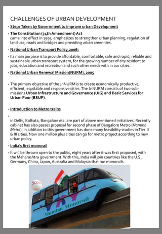 CHALLENGESOF URBAN DEVELOPMENT
• StepsTaken by Government to improve urban Development
• The Constitution (74th Amendment)Act
came into effect in 1993, emphasizes to strengthen urban planning, regulation of
land use, roads and bridges and providing urban amenities.
• National UrbanTransport Policy,2006:
• Its main purpose is to provide affordable, comfortable, safe and rapid, reliable and
sustainable urban transport system, for the growing number of city resident to
jobs, education and recreation and such other needs with in our cities.
• National Urban Renewal Mission(NURM), 2005
• The primary objective of the JnNURM is to create economically productive,
efficient, equitable and responsive cities.The JnNURM consists of two sub-
missions Urban Infrastructure and Governance (UIG) and Basic Services for
Urban Poor (BSUP).
• Introduction to Metro trains
•
in Delhi, Kolkata, Bangalore etc. are part of above mentioned initiatives. Recently
cabinet has also passes proposal for second phase of Bangalore Metro (Namma
Metro). In addition to this government has done many feasibility studies inTier-II
& III cities. Now one million plus cities can go for metro project according to new
urban policy.
• India’s first monorail
• It will be thrown open to the public, eight years after it was first proposed, with
the Maharashtra government.With this, India will join countries like the U.S.,
Germany, China, Japan, Australia and Malaysia that run monorails.
 