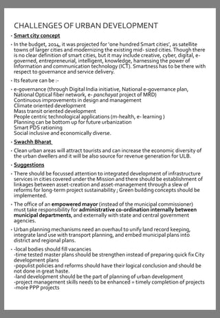 CHALLENGESOF URBAN DEVELOPMENT
• Smart city concept
• In the budget, 2014, it was projected for ‘one hundred Smart cities’, as satellite
towns of larger cities and modernizing the existing mid- sized cities.Though there
is no clear definition of smart cities, but it may include creative, cyber, digital, e-
governed, entrepreneurial, intelligent, knowledge, harnessing the power of
Information and communication technology (ICT). Smartness has to be there with
respect to governance and service delivery.
• Its feature can be :-
• e-governance (through Digital India initiative, National e-governance plan,
National Optical fiber network, e- panchayat project of MRD)
Continuous improvements in design and management
Climate oriented development
Mass transit oriented development
People centric technological applications (m-health, e- learning )
Planning can be bottom up for future urbanization
Smart PDS rationing
Social inclusive and economically diverse.
• Swachh Bharat
• Clean urban areas will attract tourists and can increase the economic diversity of
the urban dwellers and it will be also source for revenue generation for ULB.
• Suggestions
• There should be focussed attention to integrated development of infrastructure
services in cities covered under the Mission and there should be establishment of
linkages between asset-creation and asset-management through a slew of
reforms for long-term project sustainability ; Green building concepts should be
implemented.
• The office of an empowered mayor (instead of the municipal commissioner)
must take responsibility for administrative co-ordination internally between
municipal departments, and externally with state and central government
agencies.
• Urban planning mechanisms need an overhaul to unify land record keeping,
integrate land use with transport planning, and embed municipal plans into
district and regional plans.
• -local bodies should fill vacancies
-time tested master plans should be strengthen instead of preparing quick fix City
development plans
-populist policies and reforms should have their logical conclusion and should be
not done in great haste.
-land development should be the part of planning of urban development
-project management skills needs to be enhanced = timely completion of projects
-more PPP projects
 