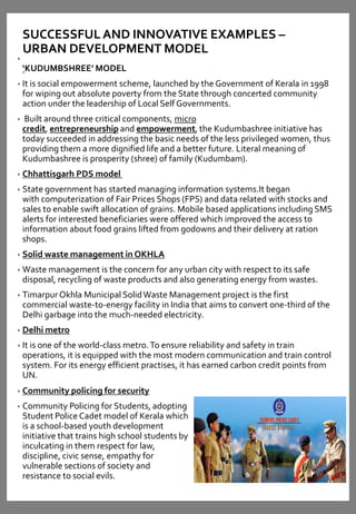SUCCESSFUL AND INNOVATIVE EXAMPLES –
URBAN DEVELOPMENT MODEL
•
‘KUDUMBSHREE’ MODEL
• It is social empowerment scheme, launched by the Government of Kerala in 1998
for wiping out absolute poverty from the State through concerted community
action under the leadership of Local Self Governments.
• Built around three critical components, micro
credit, entrepreneurship and empowerment, the Kudumbashree initiative has
today succeeded in addressing the basic needs of the less privileged women, thus
providing them a more dignified life and a better future. Literal meaning of
Kudumbashree is prosperity (shree) of family (Kudumbam).
• Chhattisgarh PDS model
• State government has started managing information systems.It began
with computerization of Fair Prices Shops (FPS) and data related with stocks and
sales to enable swift allocation of grains. Mobile based applications including SMS
alerts for interested beneficiaries were offered which improved the access to
information about food grains lifted from godowns and their delivery at ration
shops.
• Solid waste management in OKHLA
• Waste management is the concern for any urban city with respect to its safe
disposal, recycling of waste products and also generating energy from wastes.
• Timarpur Okhla Municipal SolidWaste Management project is the first
commercial waste-to-energy facility in India that aims to convert one-third of the
Delhi garbage into the much-needed electricity.
• Delhi metro
• It is one of the world-class metro.To ensure reliability and safety in train
operations, it is equipped with the most modern communication and train control
system. For its energy efficient practises, it has earned carbon credit points from
UN.
• Community policing for security
• Community Policing for Students, adopting
Student Police Cadet model of Kerala which
is a school-based youth development
initiative that trains high school students by
inculcating in them respect for law,
discipline, civic sense, empathy for
vulnerable sections of society and
resistance to social evils.
 