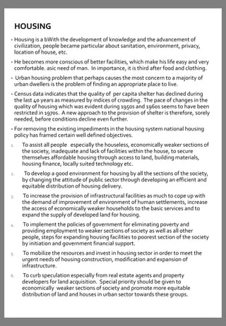 HOUSING
• Housing is a bWith the development of knowledge and the advancement of
civilization, people became particular about sanitation, environment, privacy,
location of house, etc.
• He becomes more conscious of better facilities, which make his life easy and very
comfortable. asic need of man. In importance, it is third after food and clothing.
• Urban housing problem that perhaps causes the most concern to a majority of
urban dwellers is the problem of finding an appropriate place to live.
• Census data indicates that the quality of per capita shelter has declined during
the last 40 years as measured by indices of crowding. The pace of changes in the
quality of housing which was evident during 1950s and 1960s seems to have been
restricted in 1970s. A new approach to the provision of shelter is therefore, sorely
needed, before conditions decline even further.
• For removing the existing impediments in the housing system national housing
policy has framed certain well defined objectives.
1. To assist all people especially the houseless, economically weaker sections of
the society, inadequate and lack of facilities within the house, to secure
themselves affordable housing through access to land, building materials,
housing finance, locally suited technology etc.
2. To develop a good environment for housing by all the sections of the society,
by changing the attitude of public sector through developing an efficient and
equitable distribution of housing delivery.
3. To increase the provision of infrastructural facilities as much to cope up with
the demand of improvement of environment of human settlements, increase
the access of economically weaker households to the basic services and to
expand the supply of developed land for housing.
4. To implement the policies of government for eliminating poverty and
providing employment to weaker sections of society as well as all other
people, steps for expanding housing facilities to poorest section of the society
by initiation and government financial support.
5. To mobilize the resources and invest in housing sector in order to meet the
urgent needs of housing construction, modification and expansion of
infrastructure.
6. To curb speculation especially from real estate agents and property
developers for land acquisition. Special priority should be given to
economically weaker sections of society and promote more equitable
distribution of land and houses in urban sector towards these groups.
 