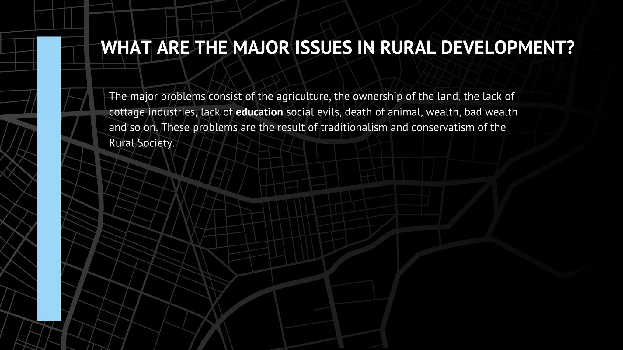 WHAT ARE THE MAJOR ISSUES IN RURAL DEVELOPMENT?
The major problems consist of the agriculture, the ownership of the land, the lack of
cottage industries, lack of education social evils, death of animal, wealth, bad wealth
and so on. These problems are the result of traditionalism and conservatism of the
Rural Society.
 