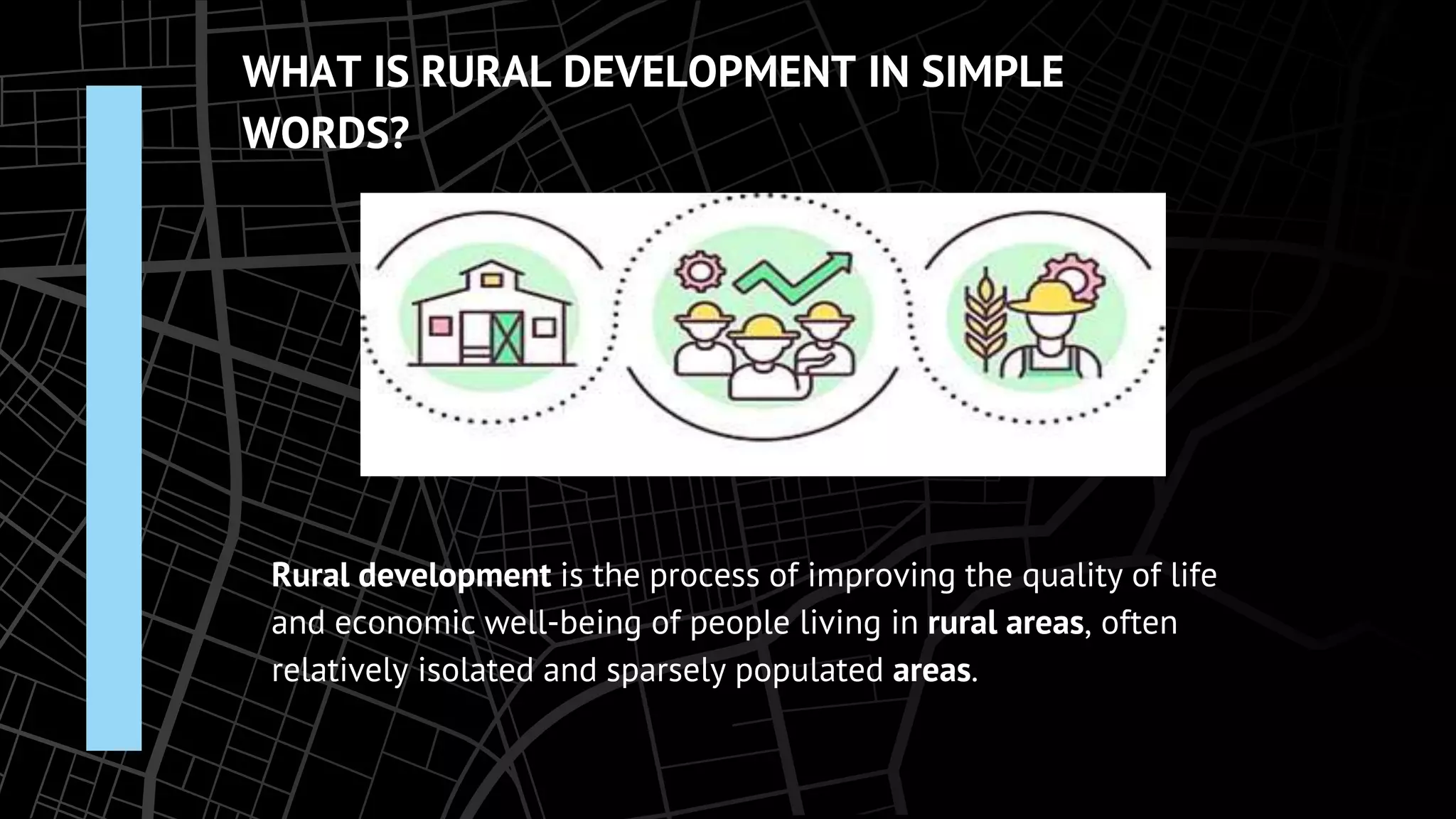WHAT IS RURAL DEVELOPMENT IN SIMPLE
WORDS?
Rural development is the process of improving the quality of life
and economic well-being of people living in rural areas, often
relatively isolated and sparsely populated areas.
 