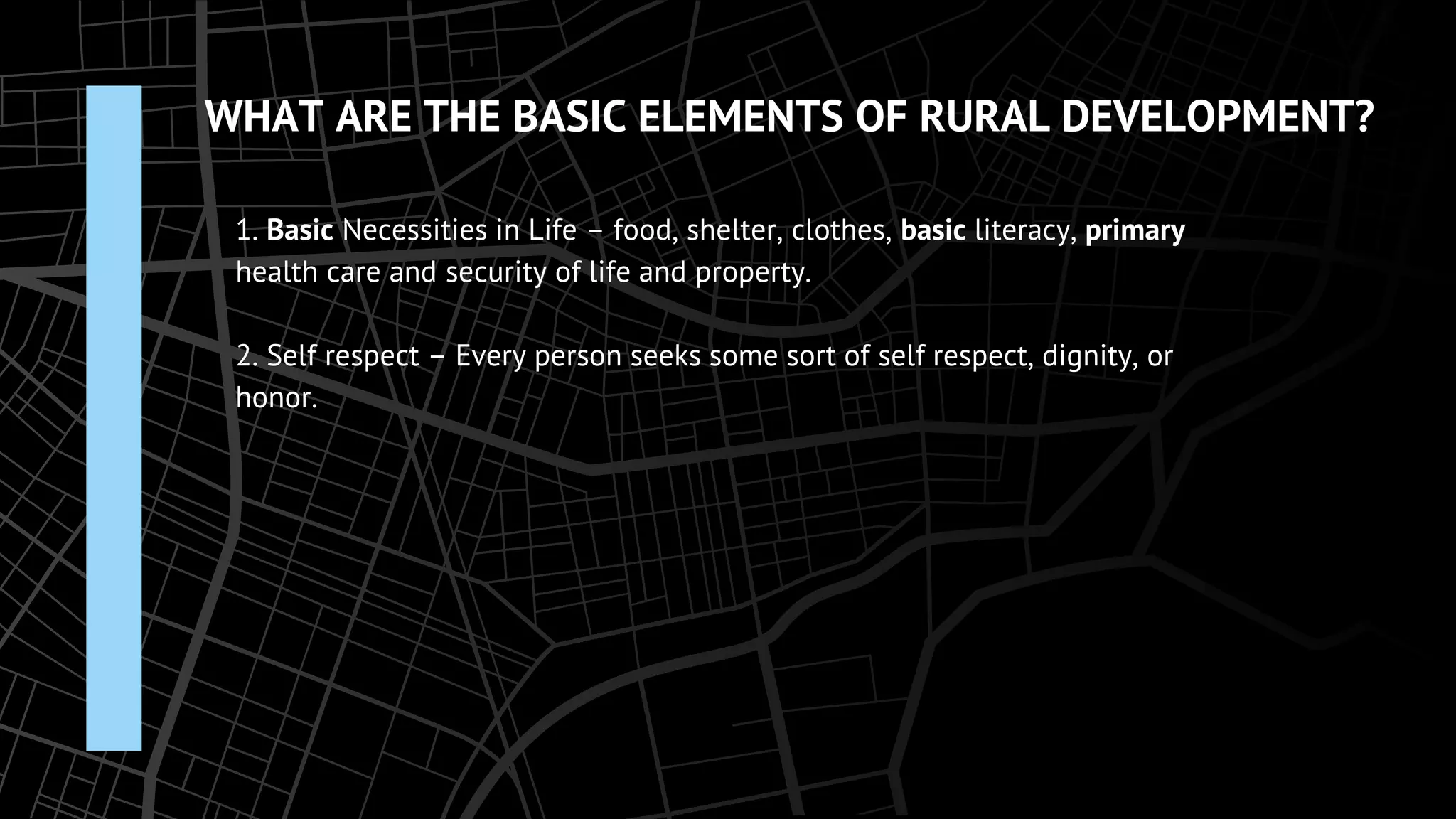 WHAT ARE THE BASIC ELEMENTS OF RURAL DEVELOPMENT?
1. Basic Necessities in Life – food, shelter, clothes, basic literacy, primary
health care and security of life and property.
2. Self respect – Every person seeks some sort of self respect, dignity, or
honor.
 
