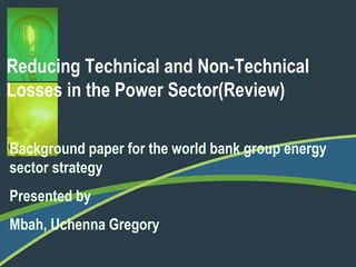 Reducing Technical and Non-Technical 
Losses in the Power Sector(Review) 
Background paper for the world bank group energy 
sector strategy 
Presented by 
Mbah, Uchenna Gregory 
 