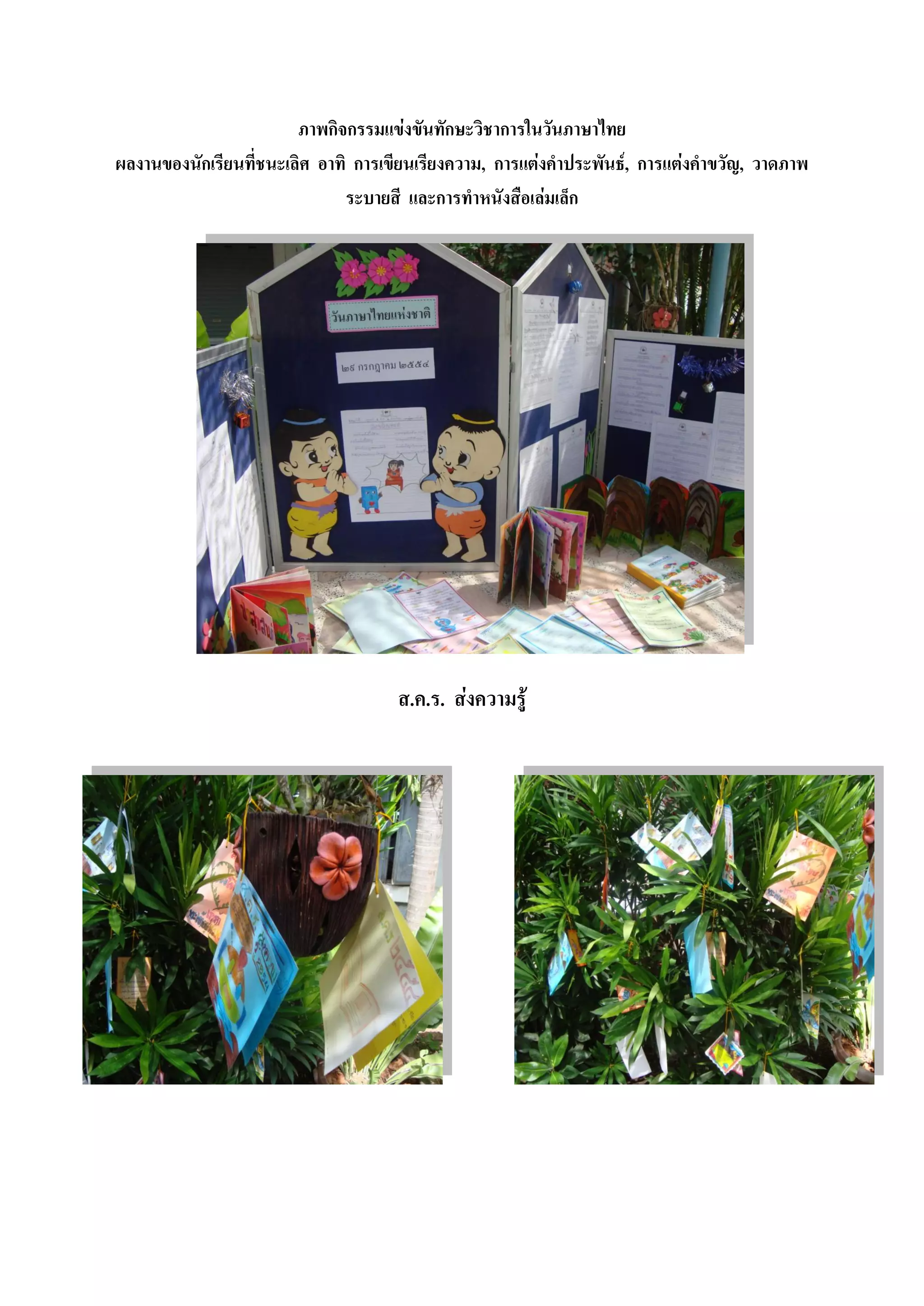 ภาพกิจกรรมแข่งขันทักษะวิชาการในวันภาษาไทย
ผลงานของนักเรียนที่ชนะเลิศ อาทิ การเขียนเรียงความ, การแต่งคาประพันธ์, การแต่งคาขวัญ, วาดภาพ
                               ระบายสี และการทาหนังสือเล่มเล็ก




                                     ส.ค.ร. ส่งความรู้
 