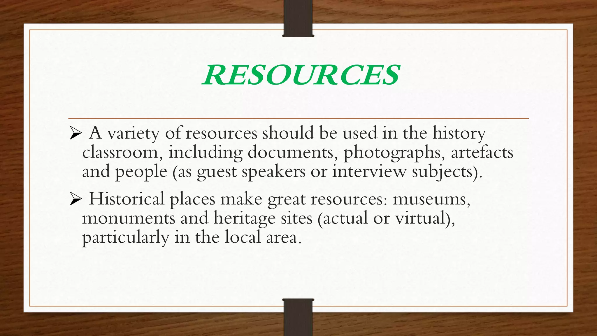 RESOURCES
 A variety of resources should be used in the history
classroom, including documents, photographs, artefacts
and people (as guest speakers or interview subjects).
 Historical places make great resources: museums,
monuments and heritage sites (actual or virtual),
particularly in the local area.
 