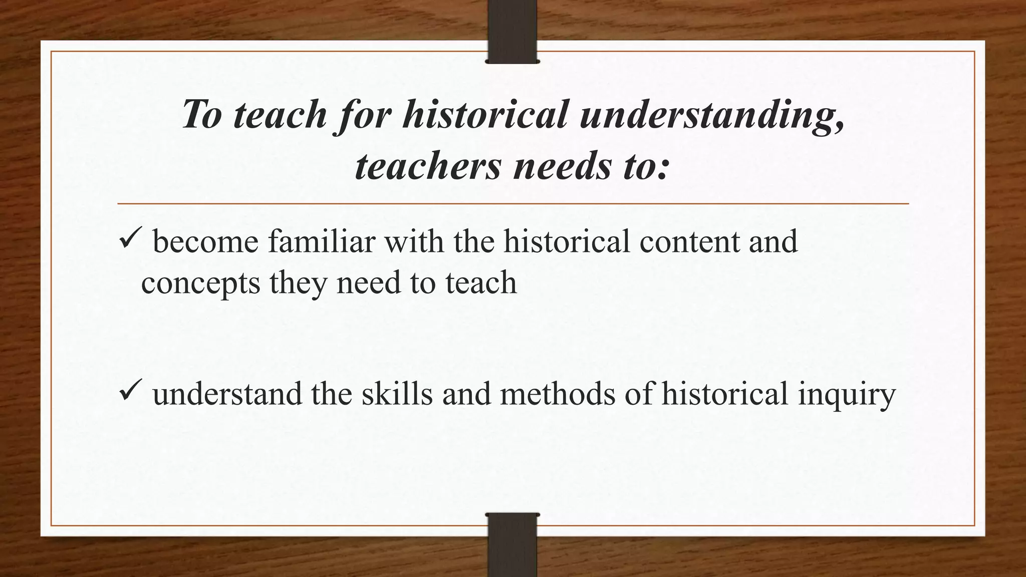 To teach for historical understanding,
teachers needs to:
 become familiar with the historical content and
concepts they need to teach
 understand the skills and methods of historical inquiry
 