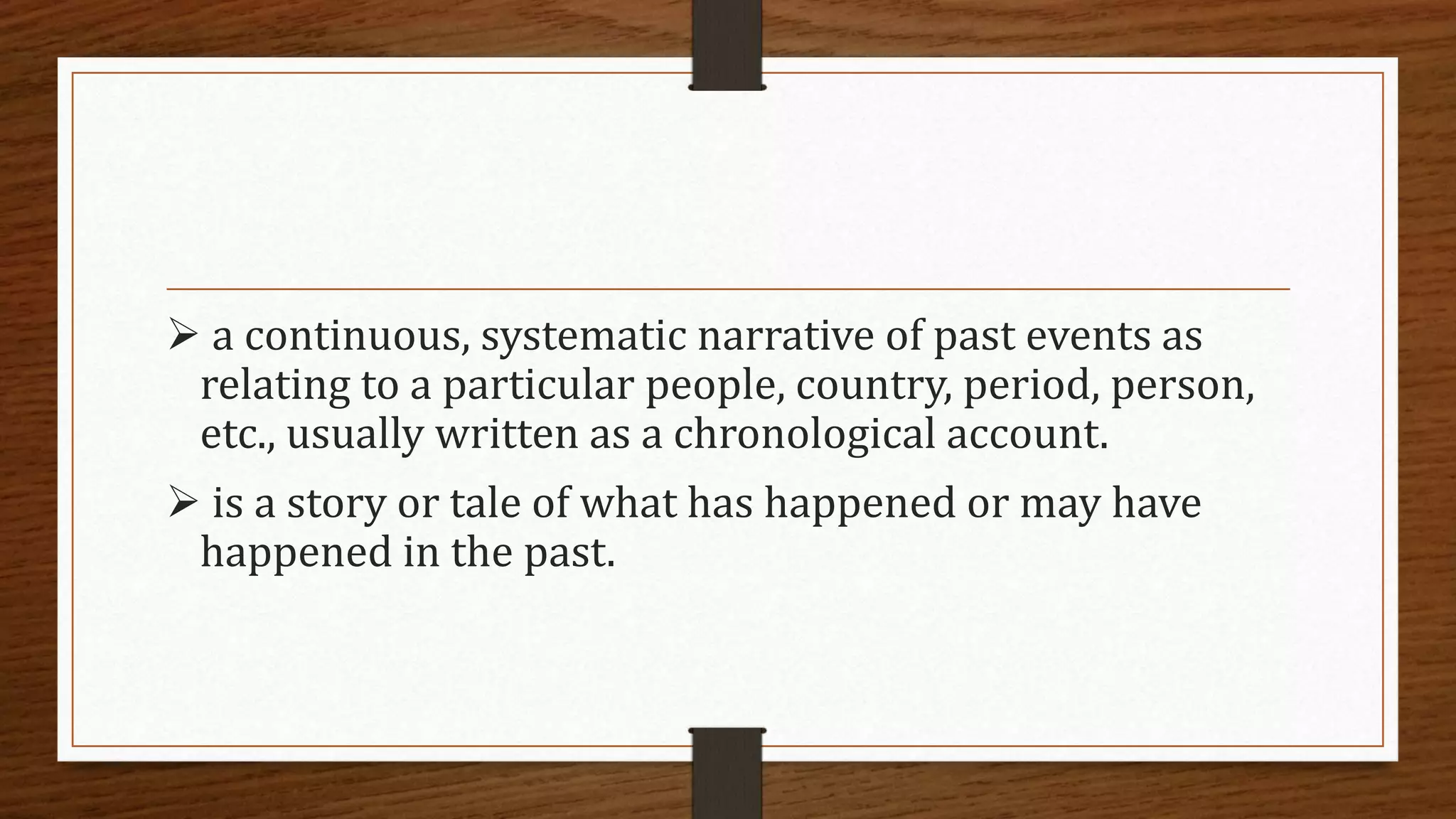  a continuous, systematic narrative of past events as
relating to a particular people, country, period, person,
etc., usually written as a chronological account.
 is a story or tale of what has happened or may have
happened in the past.
 