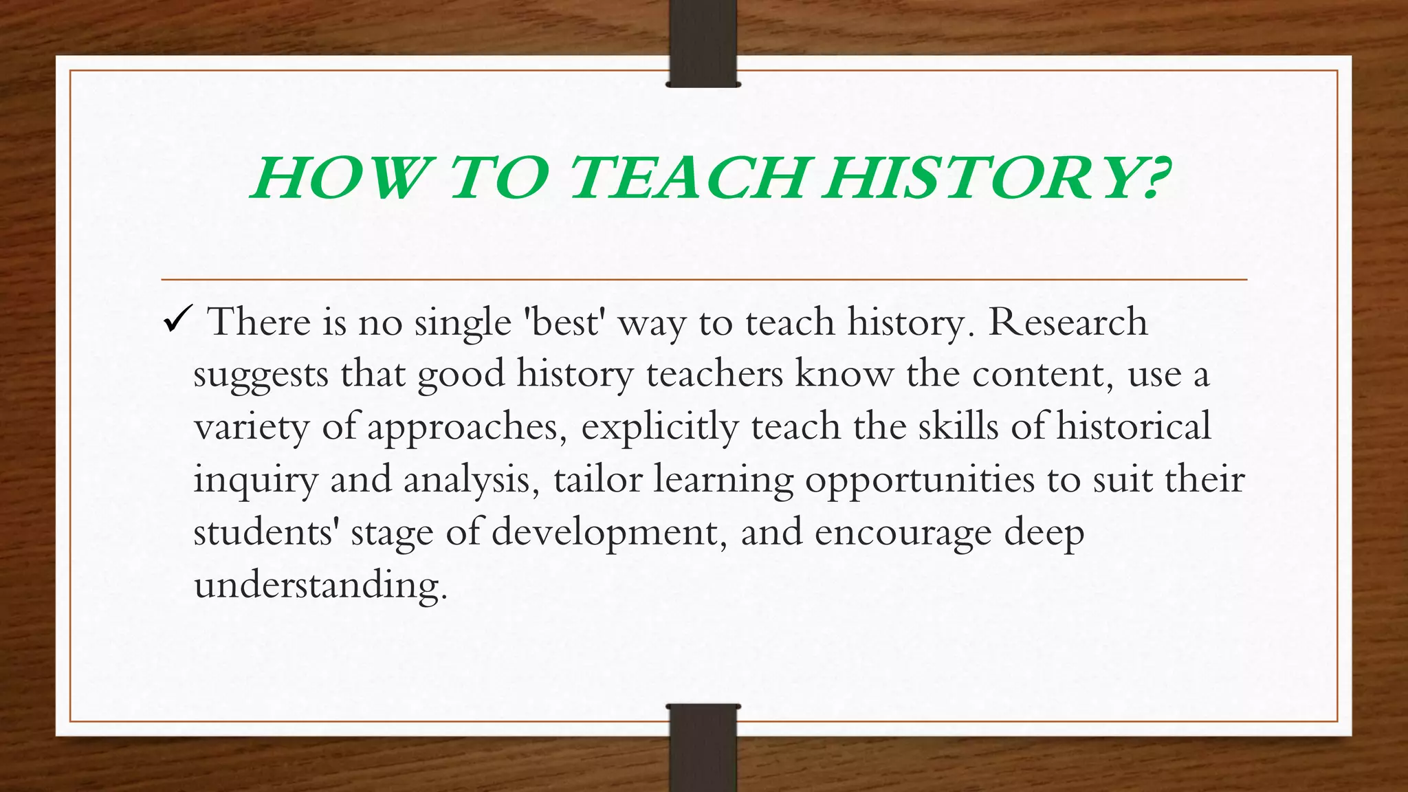 HOW TO TEACH HISTORY?
 There is no single 'best' way to teach history. Research
suggests that good history teachers know the content, use a
variety of approaches, explicitly teach the skills of historical
inquiry and analysis, tailor learning opportunities to suit their
students' stage of development, and encourage deep
understanding.
 