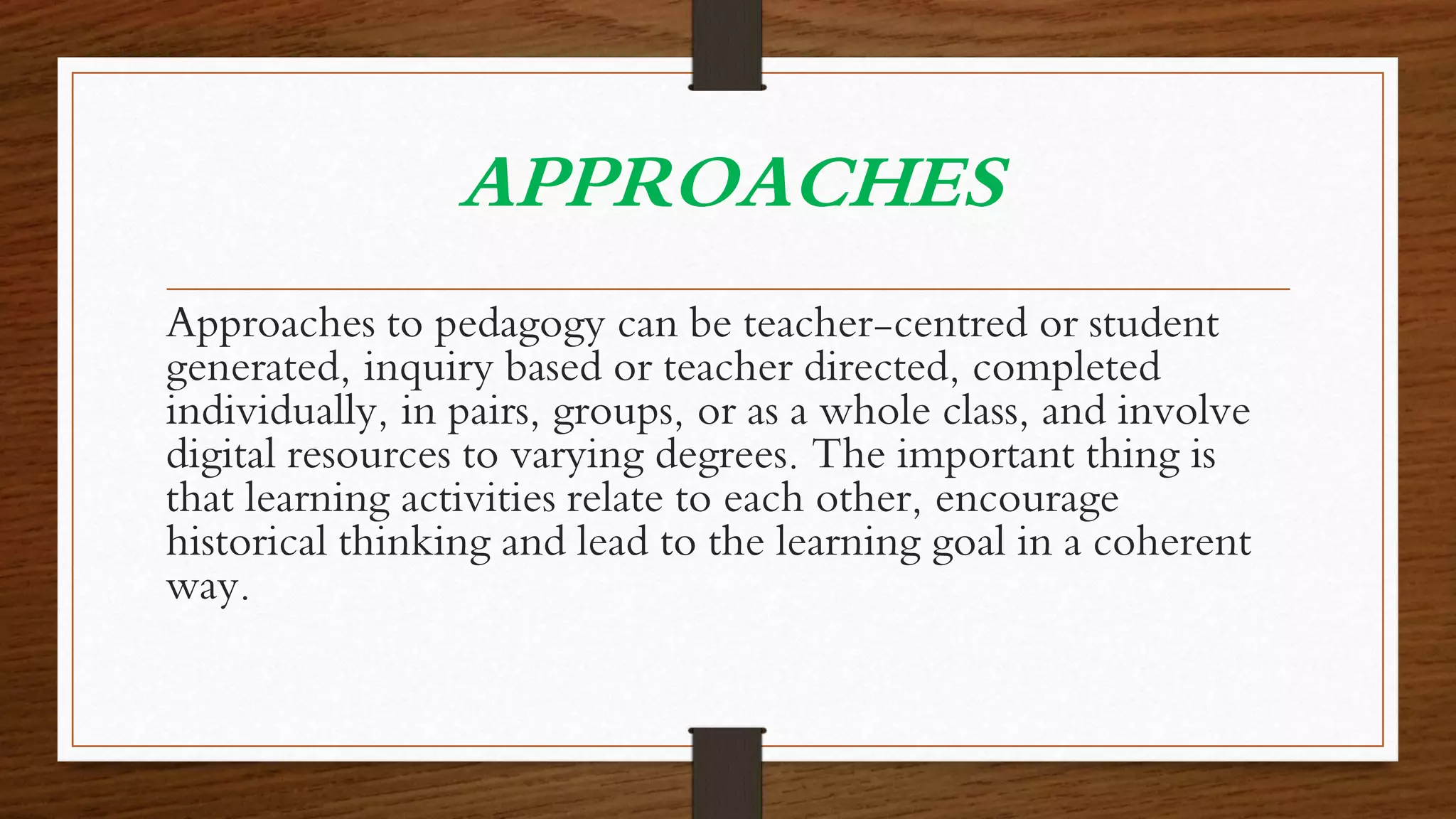 APPROACHES
Approaches to pedagogy can be teacher-centred or student
generated, inquiry based or teacher directed, completed
individually, in pairs, groups, or as a whole class, and involve
digital resources to varying degrees. The important thing is
that learning activities relate to each other, encourage
historical thinking and lead to the learning goal in a coherent
way.
 