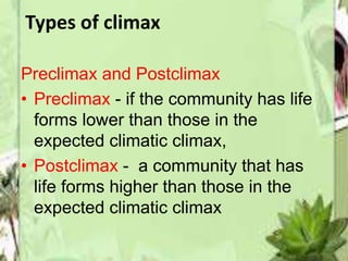 Types of climax 
Preclimax and Postclimax 
• Preclimax - if the community has life 
forms lower than those in the 
expected climatic climax, 
• Postclimax - a community that has 
life forms higher than those in the 
expected climatic climax 
 