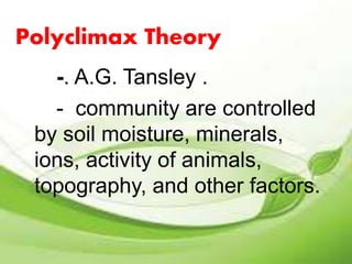 Polyclimax Theory 
-. A.G. Tansley . 
- community are controlled 
by soil moisture, minerals, 
ions, activity of animals, 
topography, and other factors. 
 