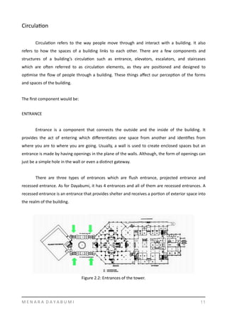 CirculaYon	
  
	
   CirculaYon	
   refers	
   to	
   the	
   way	
   people	
   move	
   through	
   and	
   interact	
   with	
   a	
   building.	
   It	
   also	
  
refers	
   to	
   how	
   the	
   spaces	
   of	
   a	
   building	
   links	
   to	
   each	
   other.	
   There	
   are	
   a	
   few	
   components	
   and	
  
structures	
   of	
   a	
   building’s	
   circulaYon	
   such	
   as	
   entrance,	
   elevators,	
   escalators,	
   and	
   staircases	
  
which	
   are	
   ogen	
   referred	
   to	
   as	
   circulaYon	
   elements,	
   as	
   they	
   are	
   posiYoned	
   and	
   designed	
   to	
  
opYmise	
  the	
  ﬂow	
  of	
  people	
  through	
  a	
  building.	
  These	
  things	
  aﬀect	
  our	
  percepYon	
  of	
  the	
  forms	
  
and	
  spaces	
  of	
  the	
  building.	
  	
  
The	
  ﬁrst	
  component	
  would	
  be:	
   	
  
ENTRANCE	
  
Entrance	
   is	
   a	
   component	
   that	
   connects	
   the	
   outside	
   and	
   the	
   inside	
   of	
   the	
   building.	
   It	
  
provides	
   the	
   act	
   of	
   entering	
   which	
   diﬀerenYates	
   one	
   space	
   from	
   another	
   and	
   idenYﬁes	
   from	
  
where	
  you	
  are	
  to	
  where	
  you	
  are	
  going.	
  Usually,	
  a	
  wall	
  is	
  used	
  to	
  create	
  enclosed	
  spaces	
  but	
  an	
  
entrance	
  is	
  made	
  by	
  having	
  openings	
  in	
  the	
  plane	
  of	
  the	
  walls.	
  Although,	
  the	
  form	
  of	
  openings	
  can	
  
just	
  be	
  a	
  simple	
  hole	
  in	
  the	
  wall	
  or	
  even	
  a	
  disYnct	
  gateway.	
  	
  
	
   There	
   are	
   three	
   types	
   of	
   entrances	
   which	
   are	
   ﬂush	
   entrance,	
   projected	
   entrance	
   and	
  
recessed	
  entrance.	
  As	
  for	
  Dayabumi,	
  it	
  has	
  4	
  entrances	
  and	
  all	
  of	
  them	
  are	
  recessed	
  entrances.	
  A	
  
recessed	
  entrance	
  is	
  an	
  entrance	
  that	
  provides	
  shelter	
  and	
  receives	
  a	
  porYon	
  of	
  exterior	
  space	
  into	
  
the	
  realm	
  of	
  the	
  building.	
  
  
M	
  E	
  N	
  A	
  R	
  A	
  	
  D	
  A	
  Y	
  A	
  B	
  U	
  M	
  I 11
Figure	
  2.2:	
  Entrances	
  of	
  the	
  tower.	
  
 