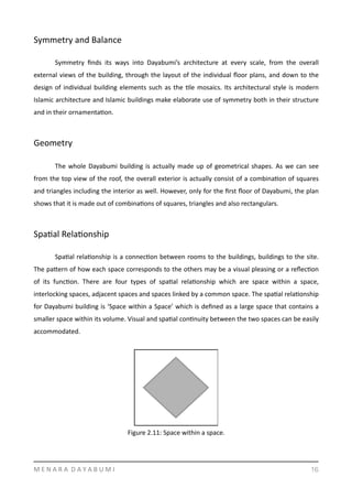 Symmetry	
  and	
  Balance	
  
	
   Symmetry	
   ﬁnds	
   its	
   ways	
   into	
   Dayabumi’s	
   architecture	
   at	
   every	
   scale,	
   from	
   the	
   overall	
  
external	
  views	
  of	
  the	
  building,	
  through	
  the	
  layout	
  of	
  the	
  individual	
  ﬂoor	
  plans,	
  and	
  down	
  to	
  the	
  
design	
  of	
  individual	
  building	
  elements	
  such	
  as	
  the	
  Yle	
  mosaics.	
  Its	
  architectural	
  style	
  is	
  modern	
  
Islamic	
  architecture	
  and	
  Islamic	
  buildings	
  make	
  elaborate	
  use	
  of	
  symmetry	
  both	
  in	
  their	
  structure	
  
and	
  in	
  their	
  ornamentaYon.	
  
Geometry	
  
	
   The	
  whole	
  Dayabumi	
  building	
  is	
  actually	
  made	
  up	
  of	
  geometrical	
  shapes.	
  As	
  we	
  can	
  see	
  
from	
  the	
  top	
  view	
  of	
  the	
  roof,	
  the	
  overall	
  exterior	
  is	
  actually	
  consist	
  of	
  a	
  combinaYon	
  of	
  squares	
  
and	
  triangles	
  including	
  the	
  interior	
  as	
  well.	
  However,	
  only	
  for	
  the	
  ﬁrst	
  ﬂoor	
  of	
  Dayabumi,	
  the	
  plan	
  
shows	
  that	
  it	
  is	
  made	
  out	
  of	
  combinaYons	
  of	
  squares,	
  triangles	
  and	
  also	
  rectangulars.	
  
SpaYal	
  RelaYonship	
  
	
   SpaYal	
  relaYonship	
  is	
  a	
  connecYon	
  between	
  rooms	
  to	
  the	
  buildings,	
  buildings	
  to	
  the	
  site.	
  
The	
  pamern	
  of	
  how	
  each	
  space	
  corresponds	
  to	
  the	
  others	
  may	
  be	
  a	
  visual	
  pleasing	
  or	
  a	
  reﬂecYon	
  
of	
   its	
   funcYon.	
   There	
   are	
   four	
   types	
   of	
   spaYal	
   relaYonship	
   which	
   are	
   space	
   within	
   a	
   space,	
  
interlocking	
  spaces,	
  adjacent	
  spaces	
  and	
  spaces	
  linked	
  by	
  a	
  common	
  space.	
  The	
  spaYal	
  relaYonship	
  
for	
  Dayabumi	
  building	
  is	
  ‘Space	
  within	
  a	
  Space’	
  which	
  is	
  deﬁned	
  as	
  a	
  large	
  space	
  that	
  contains	
  a	
  
smaller	
  space	
  within	
  its	
  volume.	
  Visual	
  and	
  spaYal	
  conYnuity	
  between	
  the	
  two	
  spaces	
  can	
  be	
  easily	
  
accommodated.	
  	
  
 
M	
  E	
  N	
  A	
  R	
  A	
  	
  D	
  A	
  Y	
  A	
  B	
  U	
  M	
  I 16
Figure	
  2.11:	
  Space	
  within	
  a	
  space.
 