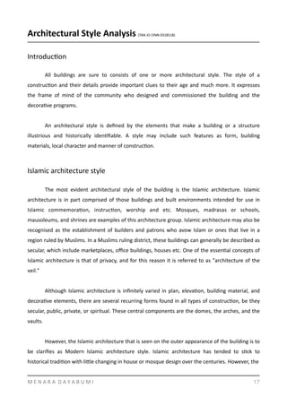 Architectural	
  Style	
  Analysis	
  (TAN	
  JO	
  LYNN	
  0318518)	
  
IntroducYon	
  
	
   All	
   buildings	
   are	
   sure	
   to	
   consists	
   of	
   one	
   or	
   more	
   architectural	
   style.	
   The	
   style	
   of	
   a	
  
construcYon	
  and	
  their	
  details	
  provide	
  important	
  clues	
  to	
  their	
  age	
  and	
  much	
  more.	
  It	
  expresses	
  
the	
   frame	
   of	
   mind	
   of	
   the	
   community	
   who	
   designed	
   and	
   commissioned	
   the	
   building	
   and	
   the	
  
decoraYve	
  programs.	
  	
  
	
   An	
   architectural	
   style	
   is	
   deﬁned	
   by	
   the	
   elements	
   that	
   make	
   a	
   building	
   or	
   a	
   structure	
  
illustrious	
   and	
   historically	
   idenYﬁable.	
   A	
   style	
   may	
   include	
   such	
   features	
   as	
   form,	
   building	
  
materials,	
  local	
  character	
  and	
  manner	
  of	
  construcYon.	
  	
  
Islamic	
  architecture	
  style	
  	
  
	
   The	
   most	
   evident	
   architectural	
   style	
   of	
   the	
   building	
   is	
   the	
   Islamic	
   architecture.	
   Islamic	
  
architecture	
  is	
  in	
  part	
  comprised	
  of	
  those	
  buildings	
  and	
  built	
  environments	
  intended	
  for	
  use	
  in	
  
Islamic	
   commemoraYon,	
   instrucYon,	
   worship	
   and	
   etc.	
   Mosques,	
   madrasas	
   or	
   schools,	
  
mausoleums,	
  and	
  shrines	
  are	
  examples	
  of	
  this	
  architecture	
  group.	
  Islamic	
  architecture	
  may	
  also	
  be	
  
recognised	
  as	
  the	
  establishment	
  of	
  builders	
  and	
  patrons	
  who	
  avow	
  Islam	
  or	
  ones	
  that	
  live	
  in	
  a	
  
region	
  ruled	
  by	
  Muslims.	
  In	
  a	
  Muslims	
  ruling	
  district,	
  these	
  buildings	
  can	
  generally	
  be	
  described	
  as	
  
secular,	
  which	
  include	
  marketplaces,	
  oﬃce	
  buildings,	
  houses	
  etc.	
  One	
  of	
  the	
  essenYal	
  concepts	
  of	
  
Islamic	
  architecture	
  is	
  that	
  of	
  privacy,	
  and	
  for	
  this	
  reason	
  it	
  is	
  referred	
  to	
  as	
  "architecture	
  of	
  the	
  
veil."	
  
	
   Although	
  Islamic	
  architecture	
  is	
  inﬁnitely	
  varied	
  in	
  plan,	
  elevaYon,	
  building	
  material,	
  and	
  
decoraYve	
  elements,	
  there	
  are	
  several	
  recurring	
  forms	
  found	
  in	
  all	
  types	
  of	
  construcYon,	
  be	
  they	
  
secular,	
  public,	
  private,	
  or	
  spiritual.	
  These	
  central	
  components	
  are	
  the	
  domes,	
  the	
  arches,	
  and	
  the	
  
vaults.	
  	
  
	
   However,	
  the	
  Islamic	
  architecture	
  that	
  is	
  seen	
  on	
  the	
  outer	
  appearance	
  of	
  the	
  building	
  is	
  to	
  
be	
   clariﬁes	
   as	
   Modern	
   Islamic	
   architecture	
   style.	
   Islamic	
   architecture	
   has	
   tended	
   to	
   sYck	
   to	
  
historical	
  tradiYon	
  with	
  limle	
  changing	
  in	
  house	
  or	
  mosque	
  design	
  over	
  the	
  centuries.	
  However,	
  the	
  
M	
  E	
  N	
  A	
  R	
  A	
  	
  D	
  A	
  Y	
  A	
  B	
  U	
  M	
  I 17
 