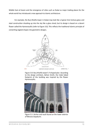 Middle	
  East	
  oil	
  boom	
  and	
  the	
  emergence	
  of	
  ciYes	
  such	
  as	
  Dubai	
  as	
  major	
  trading	
  places	
  for	
  the	
  
whole	
  world	
  has	
  introduced	
  a	
  new	
  approach	
  to	
  Islamic	
  architecture.	
  	
  
	
   For	
  example,	
  the	
  Burj	
  Khalifa	
  tower	
  in	
  Dubai	
  may	
  look	
  like	
  a	
  typical	
  21st	
  Century	
  glass	
  and	
  
steel	
  construcYon	
  shooYng	
  up	
  into	
  the	
  sky	
  like	
  a	
  glass	
  shard,	
  but	
  its	
  design	
  is	
  based	
  on	
  a	
  desert	
  
ﬂower	
  called	
  the	
  Hymenocallis	
  (refer	
  to	
  Figure	
  3.0).	
  This	
  reﬂects	
  the	
  tradiYonal	
  Islamic	
  principle	
  of	
  
converYng	
  vegetal	
  shapes	
  into	
  geometric	
  designs.	
  
M	
  E	
  N	
  A	
  R	
  A	
  	
  D	
  A	
  Y	
  A	
  B	
  U	
  M	
  I 18
Figure	
  3.0:	
  Burj	
  Khalifa	
  tower’s	
  Y-­‐shaped	
  plan.	
  According	
  
to	
   the	
   design	
   architect,	
   Adrian	
   Smith,	
   the	
   triple	
   lobed	
  
footprint	
   of	
   the	
   building	
   was	
   inspired	
   by	
   the	
   ﬂower	
  
Hymenocallis.	
  	
  
Figure	
  3.1:	
  Arches	
  and	
  vault	
  found	
  on	
  the	
  lower	
  exterior	
  
of	
  Menara	
  Dayabumi.	
  	
  
 