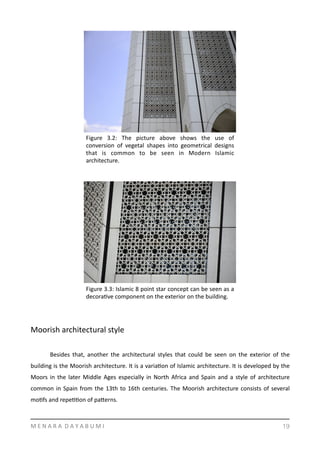 Moorish	
  architectural	
  style	
  	
  
	
   Besides	
   that,	
   another	
   the	
   architectural	
   styles	
   that	
   could	
   be	
   seen	
   on	
   the	
   exterior	
   of	
   the	
  
building	
  is	
  the	
  Moorish	
  architecture.	
  It	
  is	
  a	
  variaYon	
  of	
  Islamic	
  architecture.	
  It	
  is	
  developed	
  by	
  the	
  
Moors	
  in	
  the	
  later	
  Middle	
  Ages	
  especially	
  in	
  North	
  Africa	
  and	
  Spain	
  and	
  a	
  style	
  of	
  architecture	
  
common	
  in	
  Spain	
  from	
  the	
  13th	
  to	
  16th	
  centuries.	
  The	
  Moorish	
  architecture	
  consists	
  of	
  several	
  
moYfs	
  and	
  repeYYon	
  of	
  pamerns.	
  	
  
M	
  E	
  N	
  A	
  R	
  A	
  	
  D	
  A	
  Y	
  A	
  B	
  U	
  M	
  I 19
Figure	
   3.2:	
   The	
   picture	
   above	
   shows	
   the	
   use	
   of	
  
conversion	
   of	
   vegetal	
   shapes	
   into	
   geometrical	
   designs	
  
that	
   is	
   common	
   to	
   be	
   seen	
   in	
   Modern	
   Islamic	
  
architecture.	
  	
  
Figure	
  3.3:	
  Islamic	
  8	
  point	
  star	
  concept	
  can	
  be	
  seen	
  as	
  a	
  
decoraYve	
  component	
  on	
  the	
  exterior	
  on	
  the	
  building.	
  	
  
 