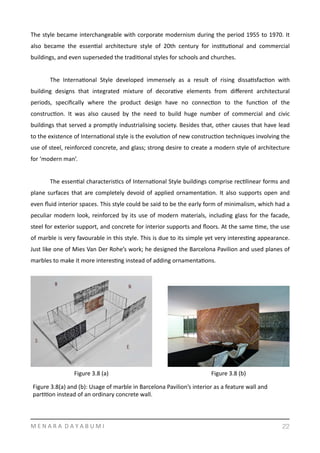 The	
  style	
  became	
  interchangeable	
  with	
  corporate	
  modernism	
  during	
  the	
  period	
  1955	
  to	
  1970.	
  It	
  
also	
   became	
   the	
   essenYal	
   architecture	
   style	
   of	
   20th	
   century	
   for	
   insYtuYonal	
   and	
   commercial	
  
buildings,	
  and	
  even	
  superseded	
  the	
  tradiYonal	
  styles	
  for	
  schools	
  and	
  churches.	
  
	
   The	
   InternaYonal	
   Style	
   developed	
   immensely	
   as	
   a	
   result	
   of	
   rising	
   dissaYsfacYon	
   with	
  
building	
   designs	
   that	
   integrated	
   mixture	
   of	
   decoraYve	
   elements	
   from	
   diﬀerent	
   architectural	
  
periods,	
   speciﬁcally	
   where	
   the	
   product	
   design	
   have	
   no	
   connecYon	
   to	
   the	
   funcYon	
   of	
   the	
  
construcYon.	
   It	
   was	
   also	
   caused	
   by	
   the	
   need	
   to	
   build	
   huge	
   number	
   of	
   commercial	
   and	
   civic	
  
buildings	
  that	
  served	
  a	
  promptly	
  industrialising	
  society.	
  Besides	
  that,	
  other	
  causes	
  that	
  have	
  lead	
  
to	
  the	
  existence	
  of	
  InternaYonal	
  style	
  is	
  the	
  evoluYon	
  of	
  new	
  construcYon	
  techniques	
  involving	
  the	
  
use	
  of	
  steel,	
  reinforced	
  concrete,	
  and	
  glass;	
  strong	
  desire	
  to	
  create	
  a	
  modern	
  style	
  of	
  architecture	
  
for	
  ‘modern	
  man’.	
  	
  
	
   The	
  essenYal	
  characterisYcs	
  of	
  InternaYonal	
  Style	
  buildings	
  comprise	
  recYlinear	
  forms	
  and	
  
plane	
  surfaces	
  that	
  are	
  completely	
  devoid	
  of	
  applied	
  ornamentaYon.	
  It	
  also	
  supports	
  open	
  and	
  
even	
  ﬂuid	
  interior	
  spaces.	
  This	
  style	
  could	
  be	
  said	
  to	
  be	
  the	
  early	
  form	
  of	
  minimalism,	
  which	
  had	
  a	
  
peculiar	
  modern	
  look,	
  reinforced	
  by	
  its	
  use	
  of	
  modern	
  materials,	
  including	
  glass	
  for	
  the	
  facade,	
  
steel	
  for	
  exterior	
  support,	
  and	
  concrete	
  for	
  interior	
  supports	
  and	
  ﬂoors.	
  At	
  the	
  same	
  Yme,	
  the	
  use	
  
of	
  marble	
  is	
  very	
  favourable	
  in	
  this	
  style.	
  This	
  is	
  due	
  to	
  its	
  simple	
  yet	
  very	
  interesYng	
  appearance.	
  
Just	
  like	
  one	
  of	
  Mies	
  Van	
  Der	
  Rohe’s	
  work;	
  he	
  designed	
  the	
  Barcelona	
  Pavilion	
  and	
  used	
  planes	
  of	
  
marbles	
  to	
  make	
  it	
  more	
  interesYng	
  instead	
  of	
  adding	
  ornamentaYons.	
  	
  
	
  
M	
  E	
  N	
  A	
  R	
  A	
  	
  D	
  A	
  Y	
  A	
  B	
  U	
  M	
  I 22
Figure	
  3.8	
  (a) Figure	
  3.8	
  (b)
Figure	
  3.8(a)	
  and	
  (b):	
  Usage	
  of	
  marble	
  in	
  Barcelona	
  Pavilion’s	
  interior	
  as	
  a	
  feature	
  wall	
  and	
  
parYYon	
  instead	
  of	
  an	
  ordinary	
  concrete	
  wall.	
  
 
