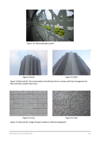 M	
  E	
  N	
  A	
  R	
  A	
  	
  D	
  A	
  Y	
  A	
  B	
  U	
  M	
  I 23
Figure	
  3.9:	
  Decorated	
  glass	
  panel	
  
Figure	
  3.10	
  (a) Figure	
  3.10	
  (b)
Figure	
  3.10(a)	
  and	
  (b):	
  The	
  accentuaYon	
  of	
  recYlinear	
  forms	
  is	
  shown	
  with	
  the	
  arrangement	
  of	
  
Yles	
  and	
  clean	
  simple	
  linear	
  lines.	
  	
  
Figure	
  3.11	
  (a) Figure	
  3.11	
  (b)
Figure	
  3.11(a)	
  and	
  (b):	
  Usage	
  of	
  types	
  marbles	
  on	
  Menara	
  Dayabumi.	
  	
  
 