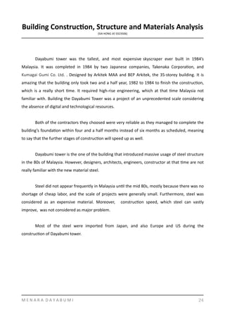 Building	
  Construc8on,	
  Structure	
  and	
  Materials	
  Analysis	
  
(SIA	
  HONG	
  JIE	
  0323506)	
  
	
   	
  
	
   Dayabumi	
   tower	
   was	
   the	
   tallest,	
   and	
   most	
   expensive	
   skyscraper	
   ever	
   built	
   in	
   1984’s	
  
Malaysia.	
   It	
   was	
   completed	
   in	
   1984	
   by	
   two	
   Japanese	
   companies,	
   Takenaka	
   CorporaYon,	
   and	
  
Kumagai	
  Gumi	
  Co.	
  Ltd.	
  .	
  Designed	
  by	
  Arkitek	
  MAA	
  and	
  BEP	
  Arkitek,	
  the	
  35-­‐storey	
  building.	
  It	
  is	
  
amazing	
  that	
  the	
  building	
  only	
  took	
  two	
  and	
  a	
  half	
  year,	
  1982	
  to	
  1984	
  to	
  ﬁnish	
  the	
  construcYon,	
  
which	
   is	
   a	
   really	
   short	
   Yme.	
   It	
   required	
   high-­‐rise	
   engineering,	
   which	
   at	
   that	
   Yme	
   Malaysia	
   not	
  
familiar	
  with.	
  Building	
  the	
  Dayabumi	
  Tower	
  was	
  a	
  project	
  of	
  an	
  unprecedented	
  scale	
  considering	
  
the	
  absence	
  of	
  digital	
  and	
  technological	
  resources.	
  	
  
	
   Both	
  of	
  the	
  contractors	
  they	
  choosed	
  were	
  very	
  reliable	
  as	
  they	
  managed	
  to	
  complete	
  the	
  
building’s	
  foundaYon	
  within	
  four	
  and	
  a	
  half	
  months	
  instead	
  of	
  six	
  months	
  as	
  scheduled,	
  meaning	
  
to	
  say	
  that	
  the	
  further	
  stages	
  of	
  construcYon	
  will	
  speed	
  up	
  as	
  well.	
  
	
   Dayabumi	
  tower	
  is	
  the	
  one	
  of	
  the	
  building	
  that	
  introduced	
  massive	
  usage	
  of	
  steel	
  structure	
  
in	
  the	
  80s	
  of	
  Malaysia.	
  However,	
  designers,	
  architects,	
  engineers,	
  constructor	
  at	
  that	
  Yme	
  are	
  not	
  
really	
  familiar	
  with	
  the	
  new	
  material	
  steel.	
  
	
   Steel	
  did	
  not	
  appear	
  frequently	
  in	
  Malaysia	
  unYl	
  the	
  mid	
  80s,	
  mostly	
  because	
  there	
  was	
  no	
  
shortage	
  of	
  cheap	
  labor,	
  and	
  the	
  scale	
  of	
  projects	
  were	
  generally	
  small.	
  Furthermore,	
  steel	
  was	
  
considered	
   as	
   an	
   expensive	
   material.	
   Moreover,	
   	
   construcYon	
   speed,	
   which	
   steel	
   can	
   vastly	
  
improve,	
  	
  was	
  not	
  considered	
  as	
  major	
  problem.	
  
	
   Most	
   of	
   the	
   steel	
   were	
   imported	
   from	
   Japan,	
   and	
   also	
   Europe	
   and	
   US	
   during	
   the	
  
construcYon	
  of	
  Dayabumi	
  tower.	
  	
  
M	
  E	
  N	
  A	
  R	
  A	
  	
  D	
  A	
  Y	
  A	
  B	
  U	
  M	
  I 24
 